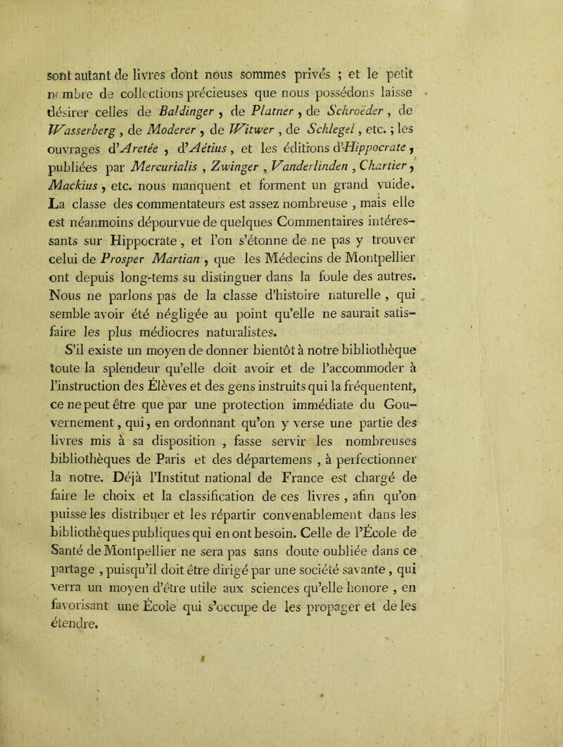 sont autant de livres dont nous sommes prives ; et le petit ik mbre de collections précieuses que nous possédons laisse désirer celles de Bal diriger , de Plâtrier, de Schro'èder , de IVasserberg , de Modérer , de Witwer , de Schlegel, etc. ; les ouvrages d'Aretée , d’Aétius , et les éditions d'Hippocrate , publiées par Mercurialis , Zwinger , Vanderlinden , Chartier , Mac/dus, etc. nous manquent et forment un grand vuide. La classe des commentateurs est assez nombreuse , mais elle est néanmoins dépourvue de quelques Commentaires intéres- sants sur Hippocrate , et l’on s’étonne de ne pas y trouver celui de Prosper Martian , que les Médecins de Montpellier ont depuis long-tems su distinguer dans la foule des autres. Nous ne parlons pas de la classe d’histoire naturelle , qui semble avoir été négligée au point qu’elle ne saurait satis- faire les plus médiocres naturalistes. S’il existe un moyen de donner bientôt à notre bibliothèque toute la splendeur qu’elle doit avoir et de l’accommoder à l’instruction des Elèves et des gens instruits qui la fréquentent, ce ne peut être que par une protection immédiate du Gou- vernement , qui, en ordonnant qu’on y verse une partie des livres mis à sa disposition , fasse servir les nombreuses bibliothèques de Paris et des départemens , à perfectionner la notre. Déjà l’Institut national de France est chargé de faire le choix et la classification de ces livres , afin qu’on puisse les distribuer et les répartir convenablement dans les bibliothèques publiques qui en ont besoin. Celle de l’Ecole de Santé de Montpellier ne sera pas sans doute oubliée dans ce partage , puisqu’il doit être dirigé par une société savante , qui verra un moyen d’être utile aux sciences qu’elle honore , en favorisant une École qui s’occupe de les propager et de les étendre.