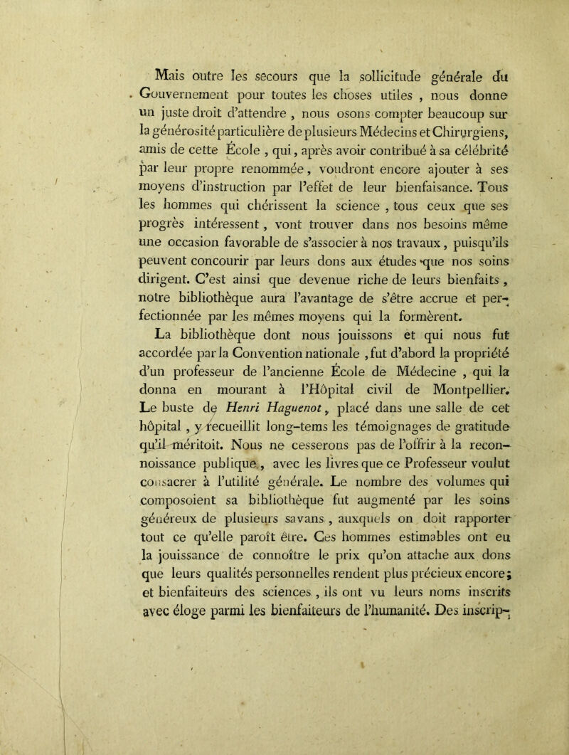 Mais outre les secours que la sollicitude générale du Gouvernement pour toutes les choses utiles , nous donne un juste droit d’attendre , nous osons compter beaucoup sur la générosité particulière de plusieurs Médecins et Chirurgiens, amis de cette École , qui, après avoir contribué à sa célébrité par leur propre renommée, voudront encore ajouter à ses moyens d’instruction par l’effet de leur bienfaisance. Tous les hommes qui chérissent la science , tous ceux que ses progrès intéressent, vont trouver dans nos besoins même une occasion favorable de s’associer à nos travaux, puisqu’ils peuvent concourir par leurs dons aux études *que nos soins dirigent. C’est ainsi que devenue riche de leurs bienfaits , notre bibliothèque aura l’avantage de s’être accrue et per-4 fectionnée par les mêmes moyens qui la formèrent. La bibliothèque dont nous jouissons et qui nous fut accordée parla Convention nationale ,fut d’abord la propriété d’un professeur de l’ancienne École de Médecine , qui la donna en mourant à l’Hôpital civil de Montpellier. Le buste de Henri Huguenot, placé dans une salle de cet hôpital , y recueillit long-tems les témoignages de gratitude qu’il-méritoit. Nous ne cesserons pas de l’offrir à la recon— noissance publique., avec les livres que ce Professeur voulut consacrer à l’utilité générale. Le nombre des volumes qui composoient sa bibliothèque fut augmenté par les soins généreux de plusieurs sa vans , auxquels on doit rapporter tout ce qu’elle paroît ëire. Ces hommes estimables ont eu la jouissance de connoître le prix qu’on attache aux dons que leurs qualités personnelles rendent plus précieux encore et bienfaiteurs des sciences., ils ont vu leurs noms inscrits avec éloge parmi les bienfaiteurs de l’humanité. Des inscrip-
