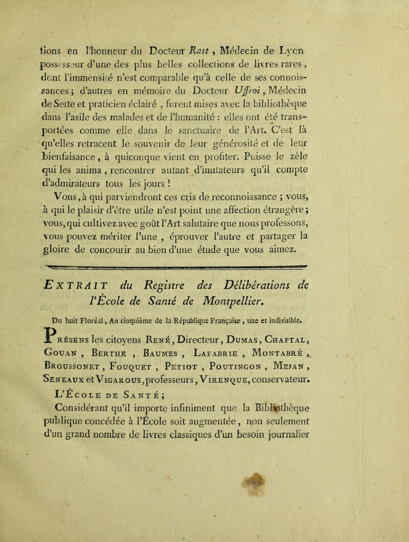 bons en l’honneur cîu Docteur Rast , Médecin de Lyon possesseur d’une des plus belles collections de livres rares , dont l’immensité n’est comparable qu’à celle de ses connois- sances ; d’autres en mémoire du Docteur Ujjioi, Médecin deSetteet praticien éclairé , furent mises avec la bibliothèque dans l’asile des malades et de l’humanité : elles ont été trans- portées comme elle dans le sanctuaire de l’Art. C’est là qu’elles retracent le souvenir de leur générosité et de leur bienfaisance, à quiconque vient en profiter. Puisse le zèle qui les anima, rencontrer autant d’imitateurs qu’il compte d’admirateurs tous les jours ! Vous,à qui parviendront ces cris de reconnoissance ; vous, a qui le plaisir d’etre utile n’est point une affection étrangère ; vous, qui cultivez avec goût l’Art salutaire que nous professons, vous pouvez mériter l’une , éprouver l’autre et partager la gloire de concourir au bien d’une étude que vous aimez. EXTRAIT du Registre des Délibérations de REcole de Santé de Montpellier, Du huit Floréal, An cinquième de la République Française , une et indivisible. P résens les citoyens René , Directeur, Dumas , Ch aftal , Gouan , Berthe , Baumes , Lafabrie , Montabré , Broussonet , Fouquet , Petiot , Poutingon , Mejan , Seneaux et Vigarous,professeurs, V irenque, conservateur. L’École de Santé; Considérant qu’il importe infiniment que la Bibliothèque publique concédée à l’École soit augmentée, non seulement d’un grand nombre de livres classiques d’un besoin journalier