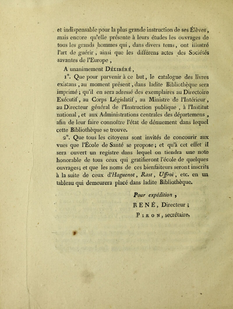 et indispensable pour la plus grande instruction de ses Élèves, mais encore qu’elle présente à leurs études les ouvrages de tous les grands hommes qui, dans divers tems, ont illustré l’art de guérir , ainsi que les différons actes des Sociétés savantes de l’Europe , A unanimement Délibéré , i°. Que pour parvenir à ce but, le catalogue des livres exisîans , au moment présent, dans ladite Bibliothèque sera imprimé ; qu’il en sera adressé des exemplaires au Directoire Exécutif, au Corps Législatif, au Ministre de l’Intérieur, au Directeur général de l’Instruction publique , à l’Institut national, et aux Administrations centrales des départemens , afin de leur faire connoître l’état de dénuement dans lequel cette Bibliothèque se trouve. 2°. Que tous les citoyens sont invités de concourir aux vues que l’École de Santé se propose ; et qu’à cet effet il sera ouvert un registre dans lequel on tiendra une note honorable de tous ceux qui gratifieront l’école de quelques ouvrages; et que les noms de ces bienfaiteurs seront inscrits à la suite de ceux d'Haguenot, Rast, Uffroi, etc. en un tableau qui demeurera placé dans ladite Bibliothèque. Pour expédition 9 RENÉ, Directeur ; P i r o n , secrétaire* »