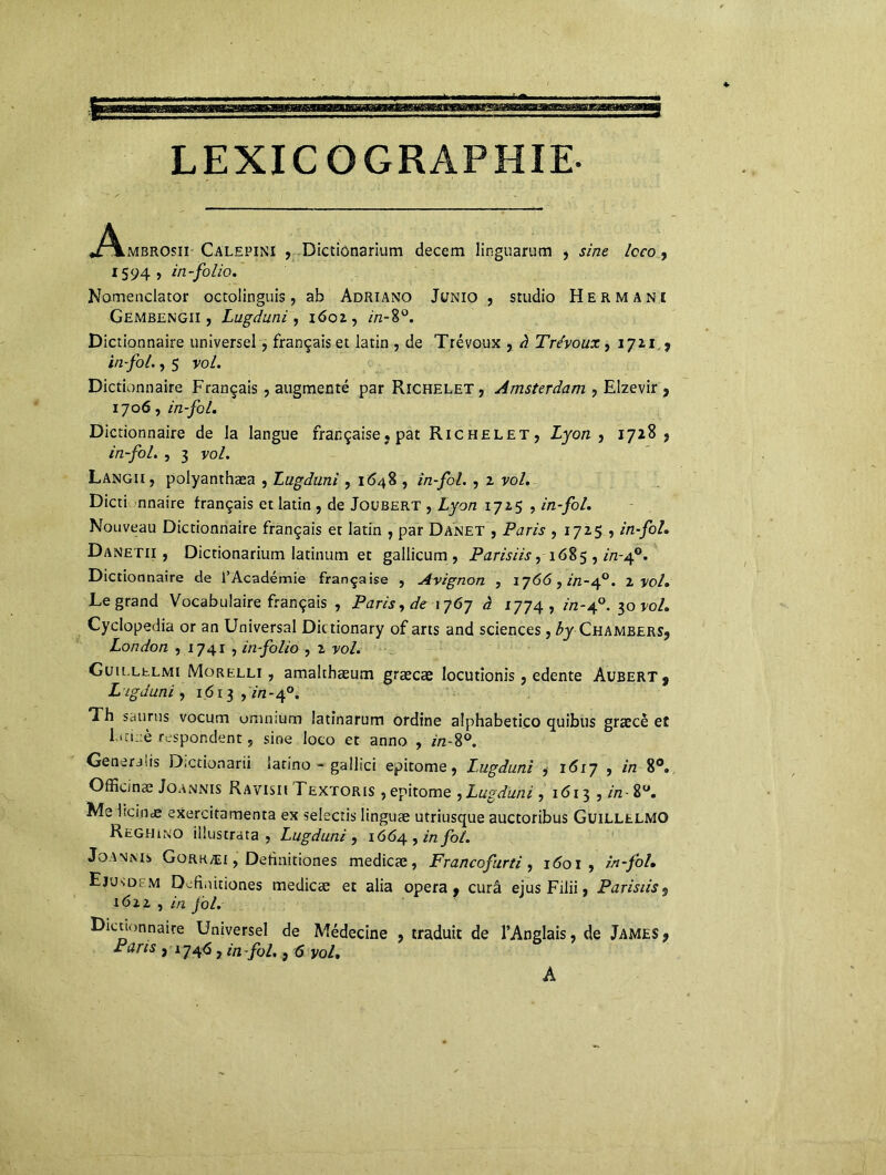LEXICOGRAPHIE. 1594, in-folio. Nomenclator octolinguis, ab Adriano Junio , studio Hermani Gembengii , Lugduni , 1602, />2-8°. Dictionnaire universel, français et latin , de Trévoux , à Trévoux, 1711,? in-fol., 5 vol. Dictionnaire Français , augmenté par Richelet, Amsterdam , Elzevir , 1706, in-fol. Dictionnaire de la langue française, pat Richelet, Lyon , 1728, in-fol. , 3 vol. Langii, polyanthæa , Lugduni , 1*548 , in-fol. , 2 vol. Dicti nnaire français et latin , de Joubert , Lyon 1725 , in-fol. Nouveau Dictionnaire français et latin , par Danet , Paris , 1725 , in-fol. Danetii , Dictionarium latinum et gallicum , Parisiis ,1685 , in-40. Dictionnaire de l’Académie française , Avignon , 1766, in-40. 2 vol. Legrand Vocabulaire français , Paris, de 1767 à 1774, in-40. 50 vol. Cyclopedia or an Universal Dittionary of arts and sciences , byChambers, London , 1741 , in-folio , 2 vol. Guu.lelmi Morelli , amalthæum græcæ locutionis, edente Aubert 9 L igduni, 161-^, in-40. Th saurus vocum omnium latinarum ordine alphabetico quitus græcê et lan :è respohdent, sine loco et anno , in-8°. Generjiis Dictionarii îarino - gallici epitome, Lugduni , 1617 , in 8°. Offic/næ Joannis Ravisii Textoris , epitome , Lugduni , 1613 , in - 8°. Me hein ce exercitamenta ex selectis linguæ utriusque auctoribus GuillelMO Reghino illustrata , Lugduni, 1664, in fol. Joannis Gorkæi , Definitiones medicæ, Francofirti, i<5oi , in-fol. Ejusdim Definitiones medicæ et alia opéra, cura ejusFilii, Parisiis$ 16xi , in fol. Dictionnaire Universel de Médecine , traduit de l’Anglais, de James, Paris } 1746, in-fol., 6 vol. A