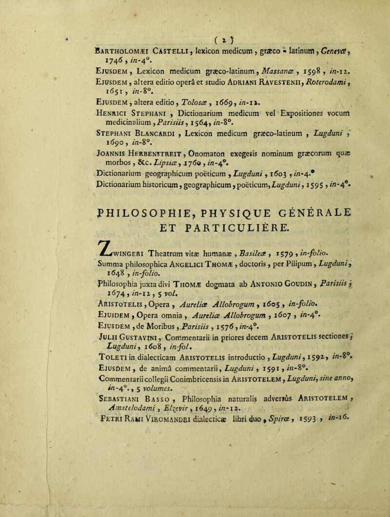 ( 1 ) Bartholomæi Castelli , lexicon medicum, græco • latinum, Gentvcê, 1746 , in-40. Ejusdem , Lexicon medicum græco-latinum, Massanœ , 1598, in-12. Ejusdem , a! tera editio operâ et studio Adriani Ravestenii, Roterodami, 1651, in-8°. Ejusdem , altéra editio , Tolosce , 1669, in-11. Henrici Stephani , Dictionarium medicum vel Expositiones vocum medicinalium , Parisiis, 1564, in-8°. Stephani Blancardi , Lexicon medicum græco-latinum , Lugduni , 1690, in-8°. Joannis Herbenstrf.it , Onomaton exegesis nominum græcorum quas morbos, ÔCc. Lipsiœ, J7<5© , //z-40. Dictionarium geographicum poëticum , Lugduni , 1603 , m-4.® Dictionarium historicum, geographicum ,poëticum,Lw^t/n/, 1595 > in- PHILOSOPHIE, PHYSIQUE GÉNÉRALE ET PARTICULIÈRE. ^^wingeri Theatrum vitæ humanæ , Basilea. , 1579 > in-folio. Summa philosophica Angelici Thomæ , doctoris, per Pilipum, Lugduni, 1648 , in-folio. philosophia juxta divi Thomæ dogmata ab Antonio Goudin , Parisiis , 1674, in-iz, 5 po/. Aristotelis , Opéra , Aureliœ Allobrogum , 1605, in-folio. Ejusdem , Opéra omnia , Aurelice Allobrogum , 1607 , m-40. Ejusdem ,de Moribus, Parisiis , 1576, /'/z-40. Julii Gustavini,' Commentarii in priores decem Aristotelis sectiones, Lugduni, 1608, in fol» ToLETiin dialecticam Aristotelis introductio , Lugduni, 1592., /n-8°. Ejusdem, de animâ commentarii, Lugduni, 1591 > in-%°* Commentarii collegii Conimbricensis in Aristotelem , Lugduni, sine anno, *Vî-4°., 5 -volumes. 7- Sebastiani Basso , Philosophia naturalis adversùs Aristotelem, Amstelodami , El^evir , 1649 , in-iz. Pétri Rawi Viromandri dialecticæ libri duo > Spirce , ï593 > Z/Z*I<5‘