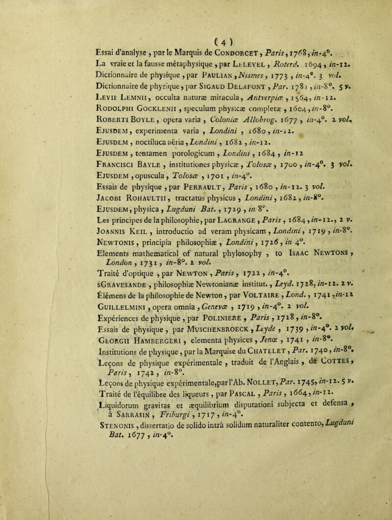 Essai d’analyse , parle Marquis de Condorcet, Paris, 17^8,in-40. . La vraie et la fausse métaphysique , par Lelevel , Roterà. 1694, in-11. Dictionnaire de physique ,par Paulian ,JNismes, 1773 ? in' 4*. 3 vo/. Dictionnaire de physique, par Sigaud Delafont , Par. 178 j ,in-8°. 5 y. Levii Lemnii, occulta naturæ mitacula, Antverpiœ , 1564,//z-12. Rodolphi Gocklenii , spéculum physicæ completæ , i6o4,r>/-8°. Roberti Boyle , opéra varia , Colonies Allobrog. 1677, m-40. 2 voU Ejusdem, expérimenta varia , Londini , j68o , in-ii. Ejusdem , noctiluca aëria, Londini, 16Ü1, in-ix. Ejusdem , tentamen porologicum , Londini, 1684 , in-\2 Francisci Bayle, institutiones physicæ , Foloscs , 1700, A2-40. 3 vol. Ejusdem ,opuscula, Toloscs , 1701 , Az-40. Essais de physique ,par Perrault, Paris , 1680 , in-12. 3 vo/. Jacobi Rohaultii, tractatus physicus, Londini, 1682 , m-#0. Ejusdem, physica , Lugduni Bat. , 1729 , in 81’. Les principes de la philosophie, par Lagrange , Paris , 1684,^-12., 2 v. Joannis Keil , introductio ad veram physicam , Londini, 1719 , //z-8°. Newtonis , principia philosophiæ , Londini , 1726 , in 40. Eléments mathematical of narural phylosophy , to Isaac Newtons r London , 1731 , />z-80. 2 vo/. Traité d’optique , par Newton , Paris, 1722 , Az-40. sGravesande , philosophiæ Newtonianæ institut., Leyd. 172%, in-u. iv. Élémens de la philosophie de Newton, par Voltaire , Lond., 1741 y in-12 Guillelmini , opéra omnia , Genevcs , 1719 , in-40. 2 yo/. Expériences de physique , par Poliniere , Paris , 1728 , in-8°. Essais de physique , par Muschenbroeck , Ltyde , 1739 > *n~4°* z Georgii Hambergeri , elementa physices, Jenœ , 1741 , in-8°. Institutions de physique, par la Marquise du Châtelet , Par. 1740, Z/2-8 • Leçons de physique expérimentale , traduit de l’Anglais , de Cottes , Paris, j 742 , in-8°. Leçons de physique expérimentale,pari’Ab. Nollet,Par. 1745» in-12. 5 v* Traité de l’équilibre des liqueurs, par Pascal , Paris , 1664, in-12. Liquidorum gravitas et æquilibrium disputationi subjecta et defensa f à Sarrasin , Friburgi, 1717 , in-40. Stenonis ,dissertatio de solido intrâ solidum naturaliter contento,Lugduni Bat. 1677 , *'/2'4°.