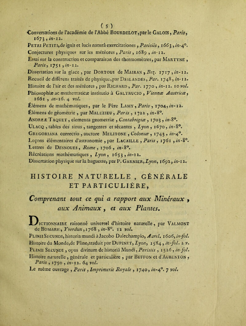 'Conversations de l’académie de l’Abbé BouRDELOT,parle Galois, Paris, 1673 , in-12. Pétri P£TiTi,de ignis et lacis naturâ exercitationes, Parisiis, 1663 , in-40. Conjectures physiques sur les météores, Paris , 1689 , in-12. Essai sur la construction et comparaison des thermomètres, par Martyne , Paris, 175 t ,in-11. Dissertation sur la glace , par Dortous de Mairan , Be%. ijiy ^in-n* Recueil de diiFérens traités de physique,par Deslandes , Par. \ 748, in' 12. Histoire de l’air et des météores, par Richard , Par. 1770 , in-i 2. 10 vol. Phiiosophiæ ac mathematicæ institutio à Galtrucio , Viennes Austricœf 1661 , in-16. 4 vol. Élémens de mathématiques, par le Père Lamy, Paris ^ 1704, in-iz. Élémens de géométrie , par Malezieu , Paris , 1 722 , in-8°. Andreæ TAquet , elementa geometriæ , Cantabrigice , 1703 , in-8°. Ulacq , tables des sinus, tangentes et sécantes , Lyon , 1670, in-8°. Gregoriana correctio ,auctore Melitone , Colonies , 1743 , in-40. Leçons élémentaires d’astronomie , par Lacaille , Paris, 1761 , in-%°. Lettres de Desnoues, Rome, 1706, in-8°. Récréations mathématiques, Lyon, 1653,272-12. Dissertation physique sur la baguette, par P. Garnier, Lyon, 169 2, in-12. HISTOIRE NATURELLE , GÉNÉRALE ET PARTICULIÈRE, Comprenant tout ce qui a rapport aux Minéraux 9 aux Animaux , et aux Plantes. Dictionnaire raisonné universel d’histoire naturelle, par Valmont de Bomare , Yverdun, 1768 , in-8°. 12 vol. PliniiSecundi,historiamundiàJacobo Daiechampio, Aurel. i6o6,in-fol. Histoire du Monde,de Pline,traduit par Dupinet, Lyon, 1584, in-fol. 2 v. Plinii Secu^di , opus divinum de historiâ Mundi, Parisiis , 1526, in-fol. Histoire naturelle , générale et particulière , par Buffon et d Aubenton , Paris , 1750 , //2-12. 64 vol. Le même ouvrage , Paris , Imprimerie Royale , 1740, in-40. 7 vol.