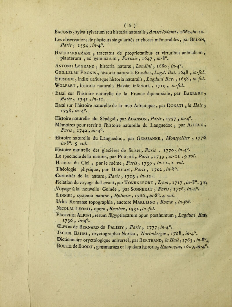 Baconis ,sylva sylvarum seu historia naturalis ,Amstelodami, i66i,in-n. Les observations de plusieurs singularités et choses mémorables, par Belon* Paris, i554 ,/Vz-4°. Habdharramani y tractatus de proprietatibus et virtutibus animalium , plantarum , ac gemmarum , Parisiis, 1647 , in-8°. Antonii Legrand , historia naturæ , Londini , 1680 , in-40. Guillelmi Pisonis 5 historia naturalis Brasiliæ, Lugd. Bat. 1648 y in-fol. Ejusdem , Indiæ utriusque historia naturalis, Lugduni Bat., 1658 , in-fol. Wolfart , historia naturalis Hassiæ inferioris , 1719? in-fol. v Essai sur l’histoire naturelle de la France équinoxiale, par Barrere7 Paris y 1741 , in-iz. Essai sur l’histoire naturelle de la mer Adriatique , par Donati , la Haie , 17 5 8 ? in-40. Histoire naturelle du Sénégal, par Adanson , Paris , 1757 , in-40. Mémoires pour servir à l’histoire naturelle du Languedoc , par Astruc , Paris, 1740 , in-40. Histoire naturelle du Languedoc, par Genssanne , Montpellier , 1776 in-%°. 5 vol. Histoire naturelle des glacières de Suisse, Paris , 1770,10-4°. Le spectacle de la nature, par Plu;he, Paris , 1739 , in-i a , 9 voL Histoire du Ciel , par le même , Paris, 1739 , in-iz9 2, vol. Théologie physique, par Derham , Paris , 1701, in-î°. Curiosités de la nature, Paris , 1703 , in-11. Relation du voyage duLevant,parTouRNEFORT , Lyon, 1717 ,*7z-8®. 3 y* Voyage à la nouvelle Guinée , par Sonnerat , Pans, 1776, in-40. .Linnæi , systema naturæ , Holmiœ , 1766 , in-8°. 4 ro/. Urbis Romanæ topographia, auctore Marliano « Romce , in-fol. Nicolai Leonii, opéra ,Basilecs, 153Z,in-fol. JProspfri Alpini ,rerum Ægyptiacarum opus posthumum , Lugduni Bat* 1736 , in-40. <Euvres de Bernard de Palissy , Paris , 1777 ,in-^°. Jacobi Bajiri , oryctographia Norica , Norimbergæ , 1708 , in-4°. Dictionnaire oryctologique universel, par Bertrand, la Haie, 1763 , in-Z°A jBoETti de Boodt , gemmarum et lapidura historia2 Hannoyiœ, 1609, in-40*