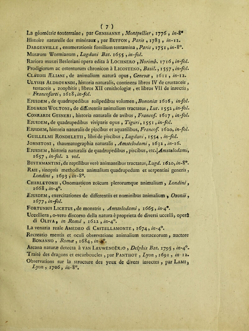 La géométrie Souterraine, par Genssanne , Montpellier, 1776 , in- 8* Histoire naturelle des minéraux , par Buffon , Paris ,1783 , in-11. Dargenville , enumerationis fossilium tentamina , Paris >1751, m-8°. Musa?um Wormianum , Lugduni Bat. 1655 , in-fol. Rariora musæi Besleriani opéra édita à Lochnero , Norimb. 1716, in-fol. Prodigiorum ac ostentorum chronicon à Licosteno, Basil., 1557, in-fol. Clauoii Æliani , de animalium naturâ opus, Genevce, i<5ix , in-iz. Ulyssis Aldkovandi, historia naturalis, continens libros IV de crustaceis, testaceis , zoophitis ; libros XII ornithologiæ , et libros VII de insectis , Francofurti, 1618, in-fol. Ejusdem , de quadrupedibus solipedibus volumen, Bononice îôi6, in-fol. Eduardi Woltoni , de differentiis animalium tractatus, Lut. 1551, in-fol. Conrardi Gesneri , historia naturalis de avibus, Francof. x6ij , in-fol. Ejusdem, de quadrupedibus viviparis opus, Tiguriy 1551,in-fol. Ejusdem, historia naturalis de piscibus etaquatilibus, Francof. 1620, in-fol. Guillelmi Rondeletii , libride piscibus, Lugduni y 1554 , in-fol. Johnstoni , thaumatographia naturalis, Amstelodami, 1631, in-16. Ejusdem , historia naturalis de quadrupedibus, piscibus, etc.\Amstelodamit 16y in-fol. z vol. BusTAMANTiNi,de reptilibus verè animantibus tractatus,Lugd. itfzo,m-8°. Raii , sinopsis methodica animalium quadrupedum et serpentini generis, Londini , 1693 , 8°. Charletonii , Onomasticon zoïcum plerorumque animalium , Londini, 1668, in-40. Ejusdem , exercitationes de differentiis et nominibus animalium 9 Oxonii, 1677, in-fol. Fortunius Licetus ,de monstris, Amstelodami, 166$, in-49. Uccelliera, o-vero discorso délia natura èproprieta de diversi uccelli, operâ di Oliva, in Borna y jôzz , in-40. La venaria reale Amedeo di Castellamonte , 1674, in-40. Recreatio mentis et oculi observatione animalium testaceorum, auctore Bonanno , Romce , 1684, in-qf. Arcana naturæ détecta à van LeuwënoëKiO , Delphis Bat. ij$$ ■> in-a?. Traité des dragons et escarbcucles , par Panthot , Lyon , 1691 , in 12. Observations sur la structure des yeux de divers insectes, parLAMi? Lyon , 1706, in-%°.