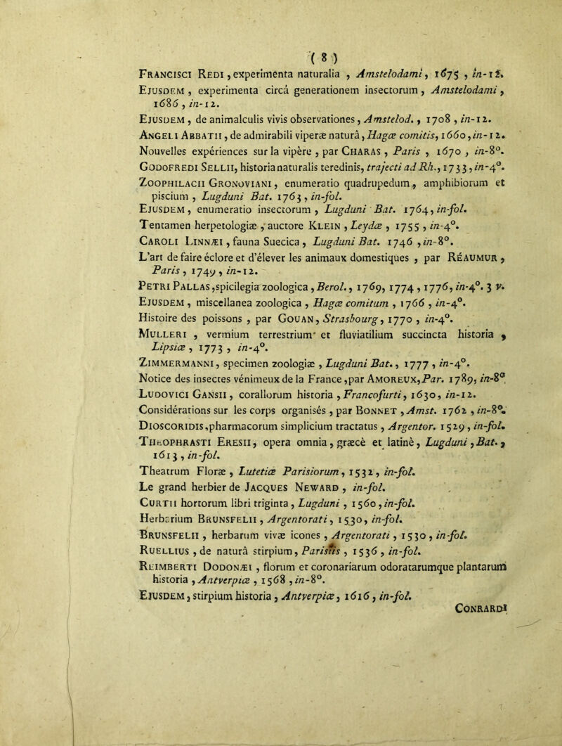■> ( 8 ) Francisci Redi ,expérimenta naturalia , Âmstdodami, 167$ , in-if* Ejusdem , expérimenta circâ generationem insectorum, Amstdodami, 1686, in-ii. Ejusdem , de animalculis vivis observationes, Amstelod., 1708, in-12. Angeli Abbatii , de admirabili viperænaturâ,Hagce comitis,i66o,in-n. Nouvelles expériences sur la vipère , par Charas , Paris , 1670 , in-8°. Godofrf.di Sellii, historianaturalis teredinis, trajecti adRh1733 ,m-4°. Zoophilacii Gronoviani , enumeratio quadrupedum, amphibiorum et piscium , Lugduni Bat. 1763 , in-fol. Ejusdem , enumeratio insectorum, Lugduni Bat. 1764, in fol. Tentamen herpetologiæ , auctore Klein ,Leydæ , 1755 , //2-40. Caroli Kinnæi , fauna Suecica , Lugduni Bat. 1746 ,//2-8°. L’art de faire éclore et d’élever les animaux domestiques , par Réaumur , Paris , i74y , m-i 2.  Pétri PALLASjspicilegia zoologica , Berol., 1769, 1774,1776, in-cf. 3 v. Ejusdem , miscellanea zoologica , Hagce comitum , 1766 , /'/z-4°. Histoire des poissons , par Gouan, Strasbourg, 1770 , /'/2-40. Mulleri , vermium terrestrium' et fluviatilium succincta historia 9 Lipsice , 1773, r/2-40. Zimmermanni, specimen zoologiae , Lugduni Bat., 1777 , m-40. Notice des insectes vénimeux de la France,par Amoreux,Ptfr. 1789, in-$° Ludovici Gansii , corallorum historia yFrancofurti, 1630, in* 12. Considérations sur les corps organisés, par Bonnet >Amst. 1762 , //z-8°. DioscoRiDis,pharmacorum simplicium tractatus, Argentor. 1529 , in-foL TiigOphrasti Eresii, opéra omnia,græcè et latinè, Lugduni,Bat. y 1613 , in-fol. Theatrum Floræ , Lutetiœ Parisiorum, 1532, in-fol. Le grand herbier de Jacques Neward , in-fol. Curtii hortorum libri triginta , Lugduni , 1 560, in-fol. Herbarium Bkunsfelii , Argentorati, 1530, in-fol. Brunsfelii , herbarum vivæ icônes, Argentorati, 1530 , in-fol. Ruellius , de naturâ stirpium, Parisiis , 1536 , in-fol. Reimberti Dodonæi , florum et coronariarum odoratarumque plantarum historia , Antverpice , 1568 ,//z-8°. Ejusdem 3 stirpium historia, Antverpice, i<5i<5, in-fol. CONRARDl T