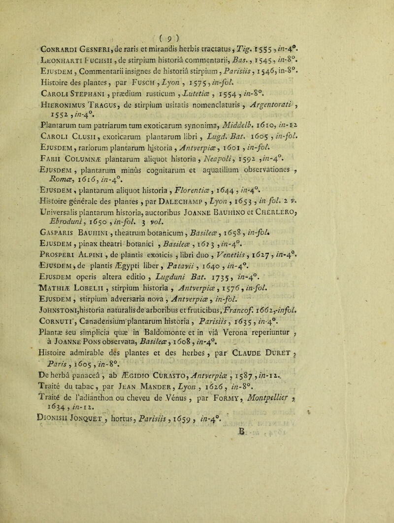 Conrardi Gesnf.ri , de raris et mirandis herbis tracta tus, Tig. 1555, in-40. Leonharti Fuchsh , de stirpium historiâ commentarii, Bas. ,1545, in-8°. Ejusûem , Commentarii insignes de historiâ stirpium , Parisiis, 1546, in-8°. Histoire des plantes, par Fusch , Lyon , 1575? in-fol. Caroli Stephani , prædium rusticum ,Zutetiœ , 1554 , 2/2-8°. Hieronimus Tragus, de stirpium usitatis nomenciaturis, Argentorati , 1552 , in-40. Plantarum tum patriarum tum exoticarum synonima, Middelb. 1610, in-12 Caroli Clusii, exoticarum plantarum libri , Lugd. Bat. 1605 , in-fol. Ejusdem, rariorum plantarum l^istoria , Antverpiœ, 1601 , in-fol. Fabii Columnæ plantarum aüquot historiâ, Neapoli, 1592 ,2/2-4°. Ejusdem , plantarum minus cognitarum et aquatilium observationes , Romœ, 1 <5x<5, in-40. Ejusdem , plantarum aliquot historiâ , Florentins, 1644 , in-40. Histoire générale des plantes, par Dalechamp , Lyon , 165 3 , in fol. 2 v. Universalis plantarum historiâ, auctoribus Joanne Bauhino et Cherlero, Ebroduni, 1650 , in-fol. 3 vol. Gasparis Bauiiini , theatrum botanicum , Basileæ, 1 <558 , in-fol* Ejusdem , pinax theatri botanici , Basileæ , 162 3 ,2/2-4°. Prosperi Alpini , de plantis exoticis j libri duo , Venetiis, 1627 , 2/2-40. Ejusdem, de plantis Ægypti liber, Patavii , 1640,2/2-4°. Ejusdem operis altéra editio , Lugduni Bat. 1735» in-40. Mathiæ Lobelii , stirpium historiâ , Antverpiœ , 1576, in-fol. Ejusdem , stirpium adversaria nova , Antverpiœ, in-fol. Johnstoni,historiâ naturalisde arboribusetfruticibus,Fm/zco/! 1662,-2/7/0/, Cornuti , Canadensium plantarum historiâ , Parisiis, 1635 , in-40. Plantæ seu simplicia quæ in Baldomonte et in via Verona reperiuntur , à Joanne Pons observata, Basileæ, 1608,2/2-4°. Histoire admirable des plantes et des herbes , par Claude Duret , Paris , 1605,2/2-8°. Deherbâ panaceâ , ab Ægidio Cvr\sto, Antverpiœ , 1587,2/2-12.. Traité du tabac, par Jean Mander, Lyon , 1626, 2/2-8°. Traité de l’adianthon ou cheveu de Vénus, par Formy , Montpellier 5 1634 , in-il. Dionisii Jonquet , hortus, Parisiis , 1659 , in-40. B