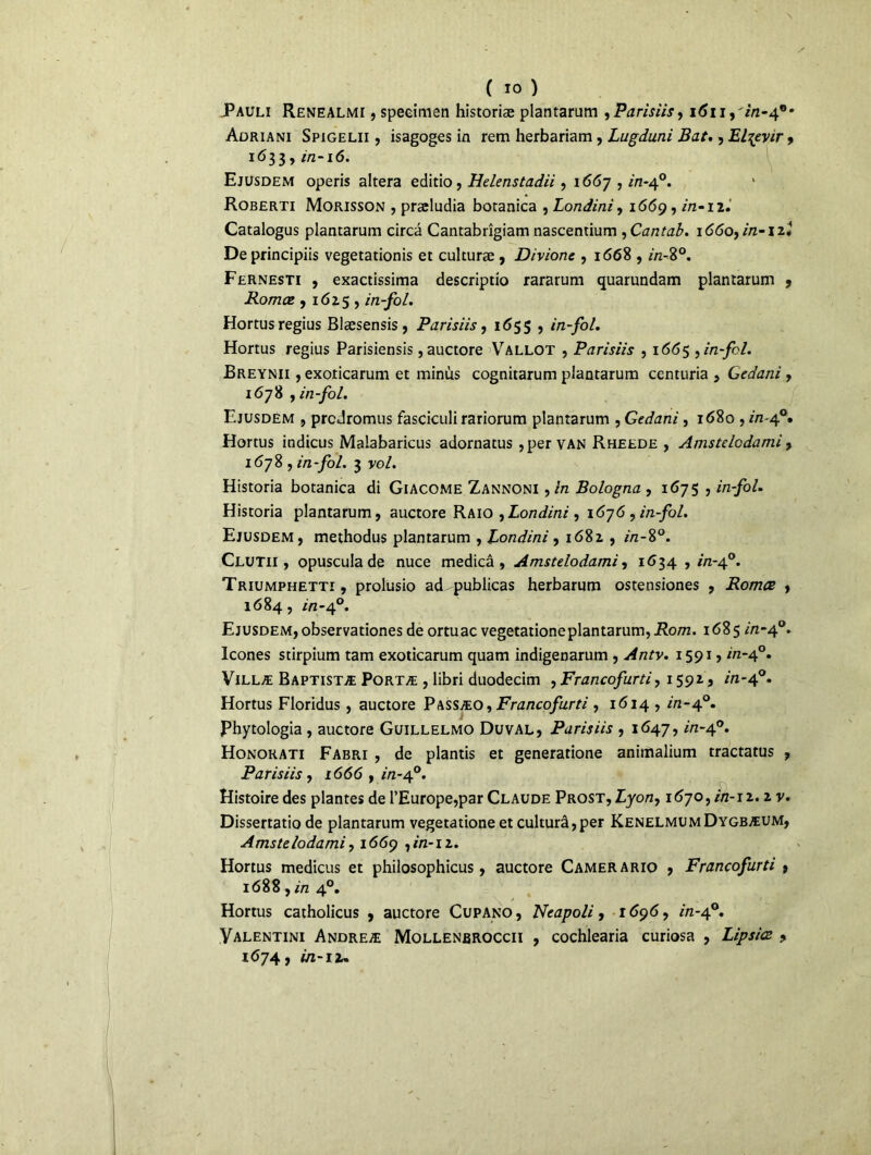 Pauli Renealmi , speeimen historiæ plantarum 9 Parisiis, 1611 ,'in-4°r Adriani Spigelii , isagoges in rem herbariam, Lugduni Bat., El^evir, 1633, in-16. Ejusdem operis altéra editio, Helenstadii, 1667 , in-40. Roberti Morisson , præludia botanica , Londini, 1669, 2/2-12. Catalogus plantarum circâ Cantabrîgiam nascentium ,Cantab. 1660,2/2-12* Deprincipiis vegetationis et culturæ , Divionc , 1668 , in-8°. Fernesti , exactissima descriptio rararum quarundam plantarum , Romce , 162.5 , in-fol. Hortusregius Blæsensis, Parisiis, 1655 , in-fol. Hortus regius Parisiensis ,auctore Vallot , Parisiis , 1665 , in-fol. Breynii , exoticarum et minus cognitarum plantarum ccnturia , Gedani , 1678 , in-fol. Ejusdem , prcdromus fasciculi rariorum plantarum , Gedani, 1680 , 2/2-4°. Hortus indicus Malabaricus adornatus , per van Rheede , Amstelcdami, 1678, in-fol. 3 vol. Historia botanica di Giacome Zannoni ,in Bologna , 1675 , in-fol. Historia plantarum, auctore Raio ,Londini , 1676 , in-fol. Ejusdem, methodus plantarum , Londini , 1682. , 2/2-8°. Clutii , opuscula de nuce medicâ , Amstelodami, 1634,2/2-4°. Triumphetti, prolusio ad-publicas herbarum ostensiones , Romce , 1684, in-40. Ejusdem, observationes de ortuac vegetationeplantarum, Rom. 1685 in-40. Icônes stirpium tam exoticarum quam indigenarum , Antv. 1591, in-40. Villæ Baptistæ Portæ , libri duodecim , Francofurti, 1592, in-40. Hortus Floridus , auctore Passæo , Francofurti , 1614 , in-40. i Phytologia, auctore Guillelmo Du val, Parisiis , 1647, in-40. Honorati Fabri , de plantis et generatione animalium tractatus , Parisiis, 1666 , in-40. Histoire des plantes de l’Europe,par Claude Prost, Lyon, 1670,2/2-12.2 v. Dissertatio de plantarum vegetatione et culturâ,per KenelmumDygbæum, Amstelodami, 1669 ,2/2-12. Hortus medicus et philosophicus, auctore Camerario , Francofurti , 1688, in 40. Hortus catholicus , auctore Cupano, Neapoli, 1696, in-40. Valentini Andreæ Mollenbroccii , cochlearia curiosa , Lipsice , 1674, in-11.