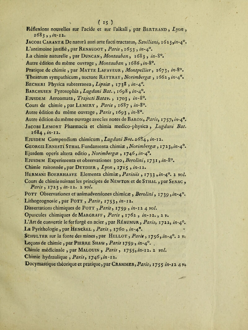 > ( i$ ) Réflexions nouvelles sur l’acide et sur l’alkali, par Bertrand , Lyon , 1683 ,, in-1 z. Jacobi Carantæ De naturâ auri arte facti tractatus, Saviliani, 1 <5z3 L’antimoine justifié, par Renaudot , Paris , 1653 , in-40. La chimie naturelle , par Duncan, Montauban, 1683 , 2/2-8°. Autre édition du même ouvrage , Montauban , 1686,2/2-8°. Pratique de chimie , par Matte Lafaveür, Montpellier, 1673, in-8°. Theatrum sympathicum, auctore Rattray, Norimbergœ , 1662 , in-40. Becheri Physica subterranea, Lipsice , 1738 , 2/2-4°. Barchusen Pyrosophia , Lugduni Bat., 1698 , in-4°. Ejüsdem Aeroamata y TrajectiBatav. > 1703, in-8°. Cours de chimie , par Lemery , Paris , 1687 , in-8°. Autre édition du même ouvrage , Paris, 1693 , in-8°. Autre édition du même ouvrage avec les notes de Baron, Paris, 1757,/'/2-40. Jacobi Lemort Pharmacia et chimia medico-physica , jMgduni Bat. 1684 , in-iz. Ejusdem Compendium chimicum , Lugduni in-12. GeorgiiErnesti Sthal Fundamenta chimiæ , Norimbergœ, 1723,2/2-4°. Ejusdem operis altéra editio , Norimbergœ , 1746,2/2-4°. Ejusdem Expérimenta et observationes 300, Berolini, 1731,2/2-8°. Chimie raisonnée, par Deydier , Zyo/2, 1715,2/2-12. Hermani Boerrhaave Elementa chimiæ, Parisiis , 1733 ,2/2-4°. * vol. Cours de chimie suivant les principes de Newton et de Sthal , par Senac , Paris ,1723,2/2-12. 2 vol. Pott Observationes et animadversiones chimicæ , Berolini, 1739,2/2-4°, Lithogeognosie , par Pott , Paris, 1753, in-12. Dissertations chimiques de Pott ^Paris, 1759,2/2-12 4 vo/. Opuscules chimiques deMARGRAFF, Paris , 1762 , 2/2-12., 2 y. L’Art de convertir le fer forgé en acier ,par Réaumur, Paris, 1722,2/2-4°. La Pyrithologie , par HENCkEL , Paris , 1760,2/2-40. Schulter sur la fonte des mines, par Hellot , Paris, 1756,2/2-4°. 2 Leçons de chimie , par Pierre Shaw , Paris 1759,2/2-40. . Chimie médicinale , par Malouin , Paris , 1755,2/2-12. 2 yo/. Chimie hydraulique , Paris, 1746,2/2-12. Docymastique théorique et pratique,par CRammer,Paris, 1755 2/2-12 4^
