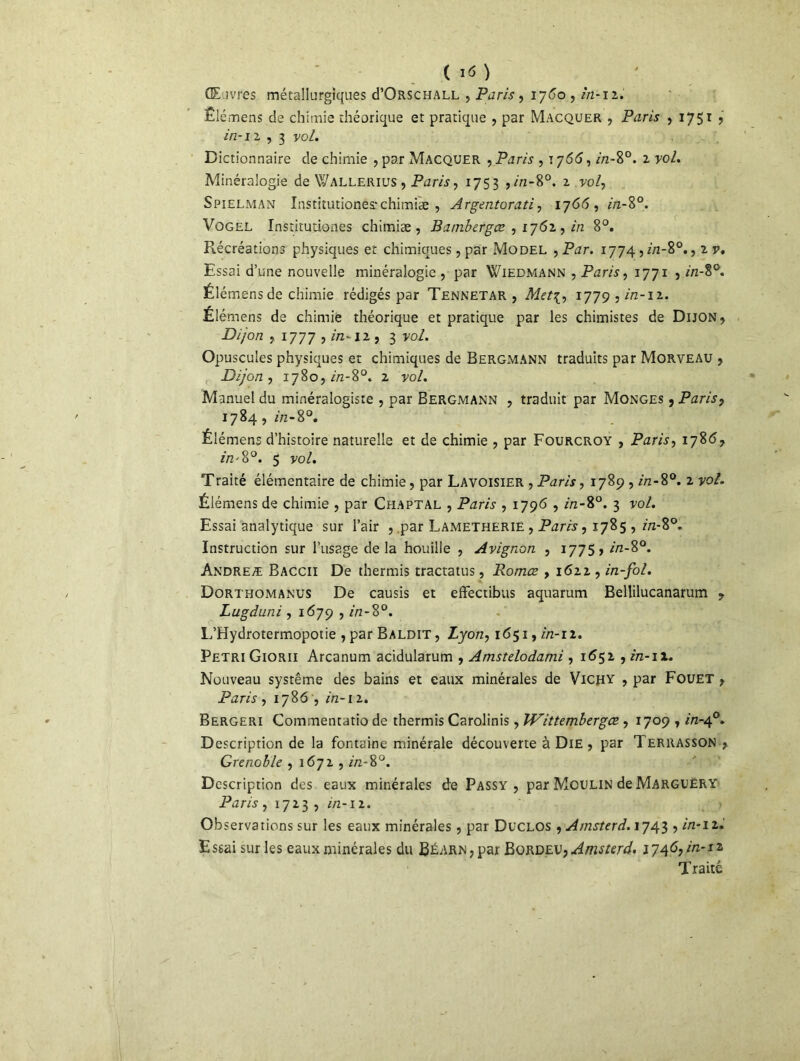 CE ivres métallurgiques cPOrschall , Paris, 1760 , in-12. Elémens de chimie théorique et pratique , par Macquer , Paris , 1751 , in-11 , 3 vol. Dictionnaire de chimie , par Macquer , Paris , \y66, //z~8°. z vol. Minéralogie de Wallerius , Paris, 1753 ,in-8°. i vol, Spielman Institutionesrchimiæ , Argentorati, 176(5, in-8°. Vogel Instirutiones chimiæ , Bambergœ , 1762 , z>z 8°. P^écréations physiques et chimiques , par Model , P^zr. i774,z/z-8°., 2 v* Essai d’une nouvelle minéralogie , par Wiedmann , Paris, 1771 , 7/z-8°. Élémensde chimie rédigés par Tennetar , Metç, 1779,^-12. Élémens de chimie théorique et pratique par les chimistes de Dijon, Dijon j 1777 ,in-iz, 3 vo/. Opuscules physiques et chimiques de Bergmann traduits par Morveau , Dijon, 1780,^-8°. 2 vo/. Manuel du minéralogiste , par Bergmann , traduit par Monges , Paris, 1784, z/z-80. Élémens d’histoire naturelle et de chimie , par Fourcroy , Paris, 178*5, //Z'8°. 5 yo/. Traité élémentaire de chimie, par Lavoisier , Paris, 1789 , Az-8°. 2 yo/. Élémens de chimie , par Chaptal , Paris , 1796 , in-8°. 3 vol. Essai analytique sur l’air , .par Lametherië , Paris, 1785 , in-8°. Instruction sur l’usage delà houille , Avignon , 1775» in-8°. Andreæ Baccii De thermis tractatus, Romœ , 1622 , in-fol. Dorthomanus De causis et effectibus aquarum Bellilucanarum , Lugduni , 1679 , in-8°. L’Hydrotermopotie , par Baldit , Lyon, 1651, in-11. Pétri Giorii Arcanum acidularum , Amstelodami , 1652 , in-ix. Nouveau système des bains et eaux minérales de Vichy , par Fouet , Paris , 1786 , in-12. Bergeri Commentatio de thermis Carolinis, JVittembergœ, 1709 , z'zz-40. Description de la fontaine minérale découverte à Die , par Terrasson , Grenoble , 1672 , in-%°. Description des eaux minérales de Passy , par Moulin de Marguery Paris y 1723 , in-n. Observations sur les eaux minérales, par Duclos , Amsterd. 1743 , in-11. Essai sur les eaux minérales du Béarn, par Bordeu, Amsterd. 1746, in-iz Traité