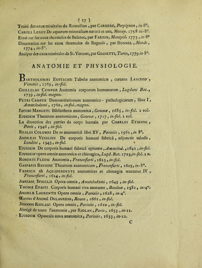 Traité des eaux minérales du Roussillon , par Carrere, Perpignan, in-%°. Caroli Leroy De aquarum mineralium naturâ et usu, Monsp. 1758 in-8°. Essai sur les eaux thermales de Balaruc, par Farjon, Montpel. 177 3 , in-8° Dissertation sur les eaux thermales de Bagnols , par Bonnel , Mende , 1774 , />2-8°. Analyse des eaux minérales de St. Vincent, par Gianetti, Turin, 1779 in-8°. f x ANATOMIE ET PHYSIOLOGIE. Bartholomæi Eustachii Tabulæ anatomicæ , curante Lancisio j Venetiis , 1769, in-fol. Guillelmi Cowper Anatomia corporum humanorum , Lugduni Bat.) 1739 , in-fol. magno. Pétri Camper Demonstrationum anatomico - pathologicarum , liber I, Amstelodami, 1760, in-fol. magno. Jacobi Mangeti Bibliotheca anatomica , Genevce , 1685 , in-fol. z vol» Ejusdem Theatrum anatomicum, Genevce , 1717 , in-fol. z vol. La dissection des parties du corps humain par Charles Etienne , Paris , 1546 , in-fol. Realdi Columbi De re anatomicâ libri XV, Parisiis , 156z 9in 8°. Andræas Vesalius De corporis humani fabricâ , adjunctis tabnlis , Londini , 1545, in-fol. * Ejusdem De corporis humani fabricâ epitome , Amstelod. ,1642 , in-fol. Ejusdem opéra omnia anatomica et chirurgica, Lugd. Bat. ijz$tin-fol. z v. Roberti Fludii Anatomia, Francofurti, 1 <5i 3 , in-fol. Gasparis Bauhini Theatrum anatomicum , Francofurti, 1605, in-%°. Fabricii ab Aquapendente anatomices et chirurgiæ tractatus IV , Francofurti, 1624, in-fol. Adriani Spigelii Opéra omnia , Amstelodami , 1645 , in-fol. Thomæ Erasti Corporis humani viva anatome , Basilece , 1581, in-40» Andreæ Laurentii Opéra omnia , Parisiis , 1628 , in-40. Œuvres d’André Dulaurens, Rouen , 1661, in-fol. Joannis Riolani Opéra omnia , Parisiis , i<5io , in-fol. Abrégé de toute l’anatomie , par Riolan ,Paris, 1653 , in-11. Ejusdem Opuscula nova anatomica 9 Parisiis, 1 <553 ? in-iz. C