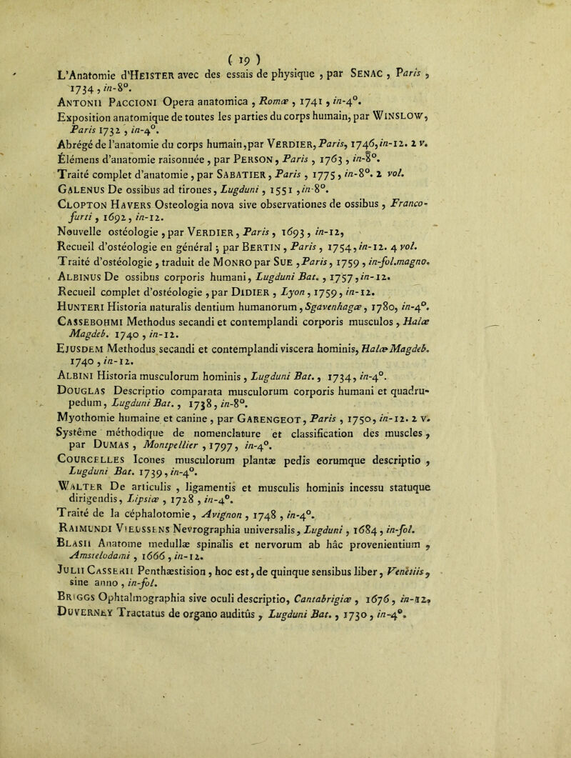 (• ip ) L’Anatomie d’ïÎElSTER avec des essais de physique , par Senac , Paris , '1734,/'«-S0. Antonii Paccioni Opéra anatomica , Romæ , 1741, in-40. Exposition anatomique de toutes les parties du corps humain, par WiNSLOW, Paris 1732 , in-40. Abrégé de l’anatomie du corps humain,par VERDIER, Paris, 1746,2/2-12. 2 v, Élémens d’anatomie raisonnée , par Person , Paris , 1763 , m-§°. Traité complet d’anatomie , par Sabatier , Paris , 1775 5 *Vz-8°. 2 vol. Galenus De ossibus ad tirones, Lugduni, 1551 ,2/2-8°. Clopton H avers Osteologia nova sive observationes de ossibus , Franco- furti , 1692 , in-12. Nouvelle ostéologie , par Verdier , Paris, 1693 , 2/2-12, Recueil d’ostéologie en général \ par Bertin , Paris, 1754,2/2-12. 4 vol. Traité d’ostéologie , traduit de MONROpar Sue 9Paris9 1759 , in-fol.magno. Albinus De ossibus corporis humani, Lugduni Bat. , 1757,in-12. Recueil complet d’ostéologie ,par Didier , Lyon, 1759, in-11. Hunteri Historia naturalis dentium humanorum, Sgavenhagœ, 1780, in-40. Cassebohmi Methodus secandi et contemplandi corporis muscuîos , Halte Magdeb. 1740 , in-il. Ejusdem Methodus secandi et contemplandi viscera hominis, Halo?Magdeb. 1740 , in-iz. Albini Historia musculorum hominis, Lugduni Bat., 1734, in-40. Douglas Descriptio comparata musculorum corporis humani et quadru* pedum, Lugduni Bat., 1738 , 2/2-8°. Myothomie humaine et canine , par Garengeot, Paris , 1750, in-n. 2 v# Système méthodique de nomenclature et classification des muscles, par DUMAS, Montpellier ,1797, 2/2-4°. Courcelles Icônes musculorum plantæ pedis eorumque descriptio , Lugduni Bat. 1739, 2/2-4°. Walter De articulis , ligamentis et musculis hominis incessu statuque dirigendis, L.ipsiœ , 1728 , in-4°. Traité de la céphalotomie, Avignon , 1748 , r/2-40. RaimUNDI ViEUSSENS Nevrographia universalis, Lugduni , 1684, in-fol. BlaSH Anatome medullæ spinalis et nervorum ab hâc provenientium « Amsielodami , 1666 , 2/2-12. Julii Casseau Penthæstision , hoc est,de quinque sensibus liber, Venêtiisy sine anno , in-fol. Br'GGS Ophîahnographia sive oculi descriptio, Cantabrigiœ , 1676 9 in-jiz•* DüVERNtY Tractatus de organo auditûs 7 Lugduni Bat., 1730,2/2*4°»