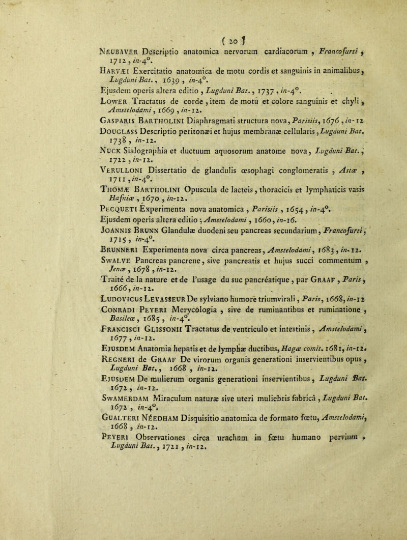 NëUBAVER Descriptio anatomica nervormn cardiacorum , Francofurti 9 1712 , in-40. Harvæi Exercitatio anatomica de motu cordis et sanguinis in animalibus, LugduniBat., 1639, in-40. Ejusdem operis altéra editio , LugduniBat., 1737 , in-40, Lower Tractatus de corde, item de motu et colore sanguinis et chyli , Amstelodami, 1669 , in-iz. Gasparis Bartholini Diaphragmati structura nova,Parisiisy 1676 , in- iz Douglass Descriptio peritonæiet hujus membranæ cellularis yLugauni Bat. 1738 , in-12. Nück Sialographia et ductuum aquosorum anatome nova, LugduniBat,y iyzz,in-iz. Verulloni Dissertatio de glandulis œsophagi conglomeratis , Astæ 7 1711y in-40. Thomæ Bartholini Opuscula de lacteis, thoracicis et lymphaticis vasis Hafniæ , 1670 , in-iz. PtCQUETl Expérimenta nova anatomica , Parisiis , 1654 , //2-40. Ejusdem operis altéra editio \ Amstelodami, 1660, in-16. Joannis Brunn Glandulæ duodeniseu pancréas secundarium, Francofurti 1715, in-40. Brunneri Expérimenta nova circa pancréas, Amstelodami, 1683 , z/z. 12. SwALVE Pancréas pancrene, sive pancreatis et hujus succi commentum , Jence , 1678 , in-11. Traité de la nature et de l’usage du suc pancréatique , par Graaf , Paris y 1666 y in-12. Ludovicds LEVASSEUR De sylviano humore triumvirali, Paris, 1668, in-iz ConrAdi Peyeri Merycologia , sive de rumiuantibus et ruminatione , Basileœ , 1685 , r/z-40. Francisci Glissonii Tractatus de ventriculo et intestinis, Amstelodami f 1677 , in-iz. Ejusdem Anatomia hepatiset de lymphae ductibus, Hagœ comité 1681, in-iz* Regneri de Graaf De virorum organis generationi inservientibus opus, Lugduni Bat. y 1668 , in-11. Ejusdem De mulierum organis generationi inservientibus, Lugduni Bat. 1672, in-12. SwAMERDAM Miraculum naturæ sive uteri muliebris fabricâ y Lugduni Bat. 1672 , in-40. Gualteri Néedham Disquisitio anatomica de formato foetu, Amstelodami, 1668 , in-12. Peyeri Observationes circa urachtim in foetu humano pervium * Lugduni Bat. , 1721 , //z-12.