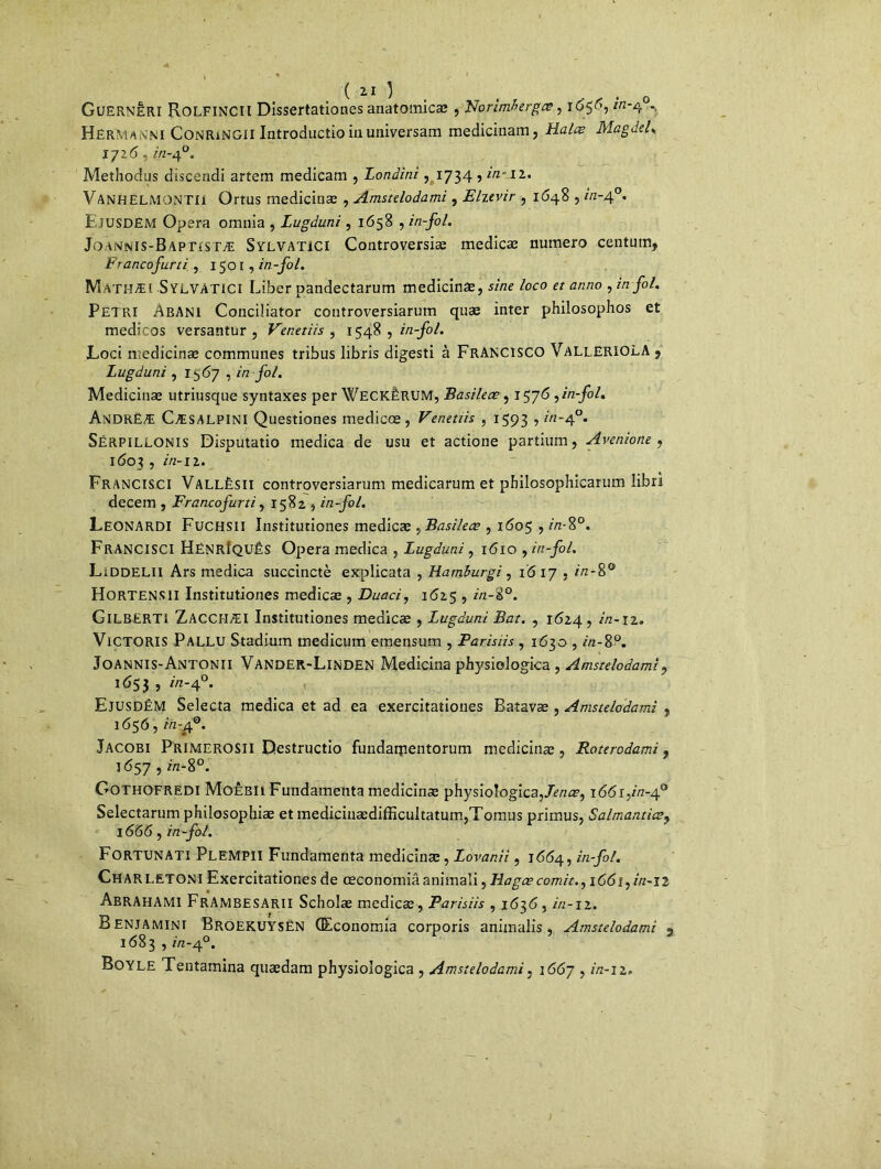GuERNÉRI ROLFINCII Dissertationes anatomicæ , Norimberga?, ï6$<'’, ^‘4°* Hermanni ConriNGII Introductioinuniversam medicinam, Halæ Ma g Je L 1726, 2/2-40. Methodus discendi artem medicam , Londini, 1734 , in 11. Van'HELMONTII Ortus medicinæ , Amstelodami , Eltevir , 1648,2/2-4°. Ejusdëm Opéra omnia , Lugduni, 1658 , in-fol. Jo an'jnis-Bapristæ Sylvatici Controversiæ medicæ numéro centum, Francofurti , 1501 , in-fol. M athæi SYLVATICI Liber pandectarum medicinæ, sine loco et anno , in fol. Pétri Abani Conciliator controversiarum quæ inter philosophos et medicos versantur , Venetiis ^ 1548 , in-fol. Loci medicinæ communes tribus libris digesti à FRANCISCO VallERIOLA 5 Lugduni , 1567 , in fol. Medicinæ utriusque syntaxes per WeckÉRUM, Basileæ, 1576, in-fol. AndrëÆ CÆSALPINI Questiones medicæ, Venetiis , 1593 5 2-4°. Sérpillonis Disputatio medica de usu et actione partium, Avenione , I603 , 272-1 2. Francisci Vallèsii controversiarum medicarum et philosophicarum libri decem , Francofurti, 1582 , in-fol. Leonardi Fuchsii Institutiones medicæ , Basileæ , 1605,2/2-8°. Francisci Hënrîquês Opéra medica , Lugduni, 1610 , in-fol. LiDDELII Ars medica succinctè explicata , Hamburgi, ïô 17,2/2-8° HoRTENSII Institutiones medicæ , Duaci, 1625,2/2-8°. GlLBERTl Zacciiæi Institutiones medicæ , Lugduni Bat. , 1624, 2/2-12. Victoris Pallu Stadium medicum eraensum , Parisiis , 163a, 2/2-8°. Joannis-Antonii Vander-Linden Medicina physiologica , Amstelodami? 1653 , 2/2-40. EjusdêM Selecta medica et ad ea exercitationes Batavæ , Amstelodami , 1656, in-£°. Jacobi Primerosii Destructio fundatpentorum medicinæ, Roterodami 9 1657,2/2-8°. Gothofredi MoÊbii Fundamenta medicinæ physiologica,Jenœ, \66i:in-t[0 Selectarum philosophiæ et mediciiiædifficultatum,Tomus primus, Salmantics? 1666, in-fol. Fortunati Plempii Fundamenta medicinæ, Lovanii, 1664, in-fol. Charletoni Exercitationes de ceconomiâ animaîi, Hagæ comit.,1661,2/2-12 AbrAHAMI FrAMBESARII Scholæ medicæ, Parisiis , 1636,2/2-12. Benjamini BroEKUYSÉN (Economia corporis animalis , Amstelodami 2 1683,2/2-4°. Boyle Tentamina quædam physiologica , Amstelodami, 1667,2/2-12.