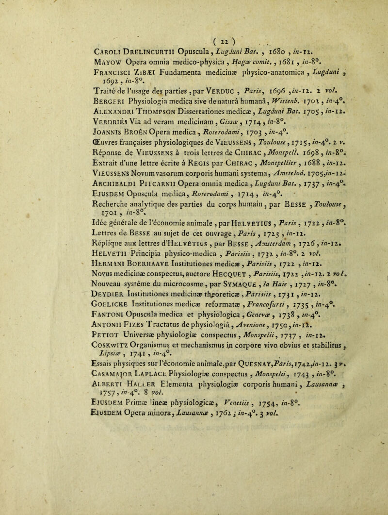( « ) CAROLI ÜRELINCURTII Opuscula , Lugduni Bat. , 1680 ,2/2-12. Mayow Opéra omnia medico-physica , Hagœ comit,, 1681 , 2/2-8°. Francisci ZiBÆI Fundamenta medicinæ physico-anatomica , Lugduni 9 1692, 2/2-8°. Traité de l’usage des parties , par VERDUC , Paris, 1696 ,2/2-12. 2 vo/. Berge ri Physiologia medica sive dénatura humanâ, Wittenb. 1701, 2/2-4°. Alexandri Thompson Dissertationes medicæ, Lugduni Bat. 1705 , /n*i2. VerdriÉS Via ad veram medicinam , Gissœ , 1714 , in-8°. Joannis Broèn Opéra medica , Roterodami, 1703 , in-40. Œuvres françaises physiologiques de ViEUSSENS , Toulouse, 1715,2/2-4°. 2 v. Réponse de Vieussens à trois lettres de Chirac ,MontpeH. 1698 , 2/2-8°. Extrait d’une lettre écrite à Régis par Chirac , Montpellier , 1688 , in-12. Vieussens Novumvasorum corporis humani systema, Amstelod. 17059/2-12. ARCHIBALDI Pi I CARNII Opéra omnia medica , Lugduni Bat. , 1737 ? //z’4°« EjüSDEM Opuscula medica, Rotervdami , 1714? 2/2-4°. Recherche analytique des parties du corps humain , par Besse , Toulouse ? 1701 , 2/2-8°. Idée générale de l’économie animale , par HELVETIUS , Paris , 1722,272-8°. Lettres de Besse au sujet de cet ouvrage, Paris , 1723 ,2/2-12. Réplique aux lettres d’HELVÉTlus , par Besse , Amsterdam , 1726 , in-12. H EL VETU Principia physico-medica , Parisiis , 1732 , 2/2-8°. 2 va/. HERMAN! BoerhAAVE Institutiones medicæ , Parisiis , 1722 ,2/2-12. Novus medicinæ conspectus, auctore Hecquet , Parisiis, 1722 ,2/2-12. 2 vo/. Nouveau système du microcosme , par SYMAQUe , /a Haie , 1727,2/2-8°. DEYDiER Institutiones medicinæ tluporeticæ , Parisiis , 1731 ,2/2-12. Goelicke Institutiones medicæ reformatæ , Francofurti , 1735,2/2-4°. Fantoni Opuscula medica et physiologica , Gene-væ , 1738,2/2-4°. Antonii Fizes Tractatus de physiologia, Avenione, 1750 ? 2/2-ii. Petiot Universæ physiologiæ conspectus , Monspelii, 7737 , 2/2-12. CosKwiTZ Organismus et mechanismus in corpore vivo obvius et stabilitus t Lipsiœ , 1741,2/2-4°. Essais physiques sur l’économie animale.par QuESNAYjPtfr/'r,17429/2-12. 3 V. Çasamajor LAPLACE Physiologiæ conspectus , Monspehi, 1743 ,2/2-8°. Alberti Hali.er Elementa physiologiæ corporis humani, Lausannx , 1757,2724°, 8 va/. Ejusüem Primæ >ineæ physiologicæ, Venetiis , 1754,2/2-8°. Eiosdem Opéra minora, Lausanne , 1762 ; 2/2-4°. 3