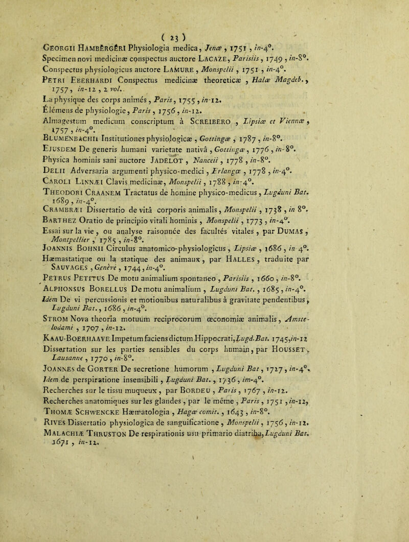 ( *3 ) GeorgïI lÎAMBÈRGÊRl Physiologia medica, Jenœ , 1751 , 2/7-4°. Specimennovi medicinæ conspectus auctore Lacaze, Parisiis, 1749 ,2/2-S°. Conspectus physiologicus auctore Lamure , Monspelii , 1751 , in-40. Pétri Eberhardi Conspectus medicinæ theoreticæ , Halœ Magdeb.y l]$7 , in-il, 2 vol. La physique des corps animés , Paris, 1755 , /'/z-12. Élémens de physiologie, Paris , 1756,772-12. Almagestum medicurn conscriptum à ScREiBERO , Lipsiœ et Viennœ, ^757 ? 7V7-40. . * ElüMENBACHIi Institutionesphysiojogicæ , Gottingœ , 1787 , 7/2-8°. Ejusdem De generis humani varietate nativâ , Go ttiugœ, 1776,7/2-8°. Physica hominis sani auctore JadëLOT , Nanceii, 1778 ,2/2-8°. Delii Adversaria argumenti physico-medici, Prlangoe , 1778,7/2-4°. Caroli Linnæi Clavis medicinæ, Monspelii, 1788,7/2-4°. Theodori Craanem Tractatus de homine physico-medicus, Lvgduni Bat. 1689,7/2-4°. Crambræi Dissertatio de vitâ corporis animalis, Monspelii , 1738 , in 8°. Barthez Oratio de principio vitali hominis , Monspelii, 1773,7/2-4°. Essai sur la vie , ou analyse raisonnée des facultés vitales, par Dumas , Montpellier , 1785 , 2/2-8°. Joannis Bohnii Circulus anatomico-physiologicus , Lipsiœ , 1686 , in 40. Hæmastatique ou la statique des animaux, par Halles, traduite par Sauvages ,Genève, 1744,7/2-4°. pETRUS Petitus De motu auimalium spontaneo , Parisiis , 1660,2/2-8°. Alphonsus Borellus De motu animaliuin , Lugdum Bat., 1685,7/2-4°. Idem De vi percussionis et motionibus naturalibus à gravitate pendentibus, Lugduni Bat., 1686,7/2-4°. Strom Nova theoria motuuin reciprocorum œconomiæ animalis, Amste- lodami , 1707,7/2-12. Kaau-BoerhaAVE Impetumfaciensdictum Hippocrati,Z27g<f.2?7?/. 1745,7/2-12 Dissertation sur les parties sensibles du corps humain, par Housset> Lausanne , 1770,2/2-8°. Joannes de Gorter De secretione humorum , Lugduni Bat, 1727,2/2-4°. Idem de perspiratione insensibili , Lugduni Bat., 1736,2/72-4°. Recherches sur le tissu muqueux , par Borde U , Paris , 17 67 , in-12. Recherches anatomiques sur les glandes , par le même , Paris , 1751 ,222-12, Thomæ Schwencke Hæmatologia , Hagœ comit., 1643,2/2-8°. Rives Dissertatio physioîogica de sanguifîcatione , Monspelii, 1756,7/2-12. Malachiæ Thruston De respïrationis usu primario diatriha,Lugduni Bat. 167I , 7/2-12, \ t
