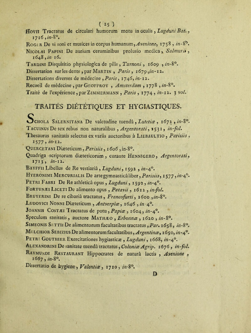 ( *5 ) Hoviï Tractatus de circulari humoram moîu in oculis, Ltegduni Bat., 1716 ,m-8°, Rogi r De vi soni et musices in corpus humanum,Avenione, 1758 , in-8°. Nicolai Papini De aurium ceruminibus prolusio medica, Salmurii, 1648, in 16. Tardini Disquisitio physiologica de piiis, Turnoni , 1609 9 in-8°. Dissertation sur les dents , par Martin , Paris, 1679,2/2-12. Dissertations diverses de médecine , Paris, 1746, in-12. Recueil de médecine , par Geoffroy , Amsterdam , 1778 , z/2-80. Traité de l'expérience, par Zimmermann , Paris , 1774 , z7z*i2. 3 roZ TRAITÉS DIÉTÉTIQUES ET HYGIASTIQUES. Schola Salernitana De valetudine tuendâ , Lutetiæ , 1672 , z'/z-8°. Tacuinus De sex rebus non naturalibus , Argentorati, 5531» in-fol. Thésaurus sanitatis selectus ex variis auctoribus à Lieeaultio , Parisiis , 1577 ? in-12. Quercetani Diæteticum, Parisiis, 1606 , in-8°. Quadriga scriptorum diæteticorum , curante Hennigero, Argentorati, 1713, in-12. Bayffii Libellus de Re vestiariâ , Lugduni, 1592 , /'/2-40. Hyeronimi Mercurialis De artegymnasticâliber, Parisiis 9 15775^-4°. Pétri Fabri De Re athleticâ opus, Lugduni, 1592 , z/z-40. Fortunæi Liceti De alimento opus , Patavii , 1612 , /'«-/o/. Bruyerini De re cibariâ tractatus, Francofurti, 1600 ,2/2-8°. Ludovici Nonni Diæteticum , Antverpiœ, 1646 , in 40. Joannis Costæi Tractatus de potu , Papice , 1604, 2/2-4°. Spéculum sanitatis, auctore Mathæo , Erbonnæ , 1620 , z/z-8°. Simeonis StTTiiDe alimentorum facultatibus tractatus ,Par, 1658, z'/z-8°. Mllchior Sebizius De alimentorum facultatibus, Argentinœy 1650, in-40» Pétri Gouthier Exercitationes hygiasticæ , Lugduni, 1668, 2/2-4°. Alexandrini De sanitate tuendâ tractatus, Coloniæ Agrip. 1676, in-fol. Raymundi Restaurant Hippocrates de naturâ lactis , Avenionc 9 1667, 2/2-8°. Dissertatio de hygiene, Valentice, 1710, *72-8°. D