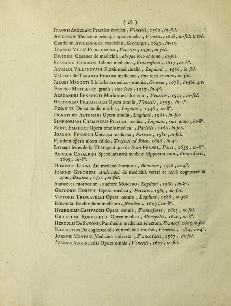 ( *8 ) Joannis Arculani Practica medica , Venetiis, 1560 , in-fol. Avicennæ Medicinæ principis opéra medica, Venetiis, 1608, in-fol. l vol* Canticum Avicennæ de medicinâ , Groningœ , 1649, r/2-12. Joannis Mesué Praxis medica , Venetiis , 1570, in-fol. Ejusdem Canones de medicinâ , absque Loco etanno , in-fol. Bernardi Gordoni Lilium medicinæ, Francofurti , 1617 ,in-8°. Arnaldi Villanovani Praxis medicinalis , Lugduni , 15861 in-fol* Valesci de Taranta Practica medicinæ , sine loco et anno, in-fol. Jacobi Mangeti Bibliotheca medico-practica,GcnevrE , 1678 , in-fol. 4y. Practica Mathæi de gradis, sine loco ,1527 ,in-4°. Alexandri Benedicti Morborum libri octo, Venetiis , 1533 5 in-fol. Hyeronimi Fracastoris Opéra omnia , Venetiis, 15555 in-40. Fusch us De sanandis morbis, Lugduni, 1546, in-8°. Donati ab Altomari Opéra omnia , Lugduni, 1565 5 in-fol. SiMPHORiANi Champîerii Practica medica , Lugduni , sine anno , in-8°. Sexti Empirici Opéra omnia medica , Parisiis , 1569 , in-fol. Joannis Fernelii Universa medicinâ , Parisiis , 1580 ,in-fol. Ejusdem operis altéra editio, Trajecti ad Rhen. 1656 , A2-40. Les sept livres de la Thérapeutique de Jean Fernel, Paris , 1655 , in-8°. Andreæ Cæsalpini Spéculum artismedicæ Hippocraticum , Francofurti, 1605, in-8°. Dominici Leoni Ars medendi humores, Bononiæ , 1576, in-40. Joannis Guntheri Andernaci de medicinâ veteri et novâ cognoscendâ opus, Basileœ., 1571 , in-fol. Anasceves morborum , auctore Montuo , Lugduni ,1560, in-8°. Gregorii Horstii Opéra medica, Parisiis, 1569, in-fol. Victoris Trincavëlli Opéra omnia , Lugduni , 1 586 , in-fol. Ejusdem Enchiridium medicum , Basileœ , 1607, in-8°. Hyeronimi Capivaccii Opéra omnia , Francofurti , 1603 , in-fol. Guillelmi Rondeletii Opéra medica , Monspelii, 1620 , in-8°. Herculis De Saxonia Pantheum medicinæ st\ectum,Francof lôo^in-fol. Hasfurtius De cognoscendis etmedendis morbis, Venetiis , 1584, in-40. Joannis Montani Medicinâ universa ^Francofurti, 1587, in-fol. Joannis Argenterii Opéra omnia , Venetiis, 1607, in-fol.