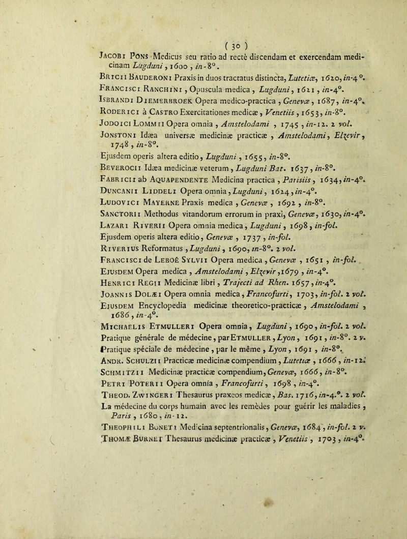 ( 3° ) Jacobi Pons Medicus seu ratio ad rectè discendam et exercendam medi- cinam Lugduni , 1600 , 2/2-8°. Bric 11 Bauderoni Praxis in duos tractatus distincta, Lutetiæ, 1620,2/2-4°. Franc 1 sc 1 Ranchi n i , Opuscula medica , Lugduni, 1621 , in-40. Isbrandi Diemerbroek. Opéra medico-practica , Genevæ, 1687, 1/2-4°* Roder ici à Castro Exercitationes medicæ, Venetiis , 1653,2/2-8°. Jodoici Lommii Opéra omnia , Amstdodami , 1745,2/2-12. 2 vol. Jonstoni Idæa universæ medicinæ practicæ , Amstdodami, El^evir, 1748,2/2-8°. Ejusdem operis altéra editio, Lugduni ,1655, 2/2-8°. Beverocii Idæa medicinæ veterum , iMgduni Bat. 1637,2/2-8°. Fabricii ab Aquapendente Medicina practica , Parisiis , 1634,2/2-4°. Duncanii Liddeli Opéra omnia,Lugduni, 1624,2/2-4°. Ludqvici Mayerne Praxis medica , Genevæ , 1692 , 2/2-8°. Sanctorii Methodus vitandorum errorumin praxi, Genevæ, 1630,2/2-4°. Lazari Riverii Opéra omnia medica, Lugduni, 1698 , in-fol. Ejusdem operis altéra editio, Genevæ , 1737 , in-fol. Riverius Reformatus , Lugduni, 1690,2/2-8°. 2 yo/. FRANCiscide Leboê Sylvii Opéra medica , Genevæ , 1651 , in-fol. Ejusdem Opéra medica , Amstdodami, El^evir, 1679,2/2-40. Henrici Regii Medicinæ libri, Trajecti ad Rhen. 1657,2/2-4°. Joannis Dolæi Opéra omnia medica,Francofurti, 1703, in-fol. z vol. Ejusdem Encyclopedia medicinæ theoretico-practicæ , Amstdodami , 1686,2/2-40. Michaelis Etmulleri Opéra omnia, Lugduni, 1690, in-fol. 2 po/. Pratique générale de médecine, par Etmuller , Lyon, 1691,2/2-8°. 2 y. Pratique spéciale de médecine , par le même , Lyon, 1691 , 2/2-8°. Andr. Schulzi i Practicæ medicinæ compendium, Lutetiæ , 1666, in-1 zl Schmitzii Medicinæ practicæ compendium,Genevæ, 1666,2/2-8°. Pétri Poteri i Opéra omnia , Francofurti, 1698,2/2-4°. Theod. Zwtngeri Thésaurus praxeos medicæ, Bas. 1716,2/2-4.°. 2 poA La médecine du corps humain avec les remèdes pour guérir les maladies, Paris , 1680,2/2-12. Theophili Buneti Medxina septentrionalis, Genevæ, 1684 , in-fol. z v. Thomæ Rurnep Thésaurus medicinæ practicæ , Venetiis , 1703,2/2-4°.