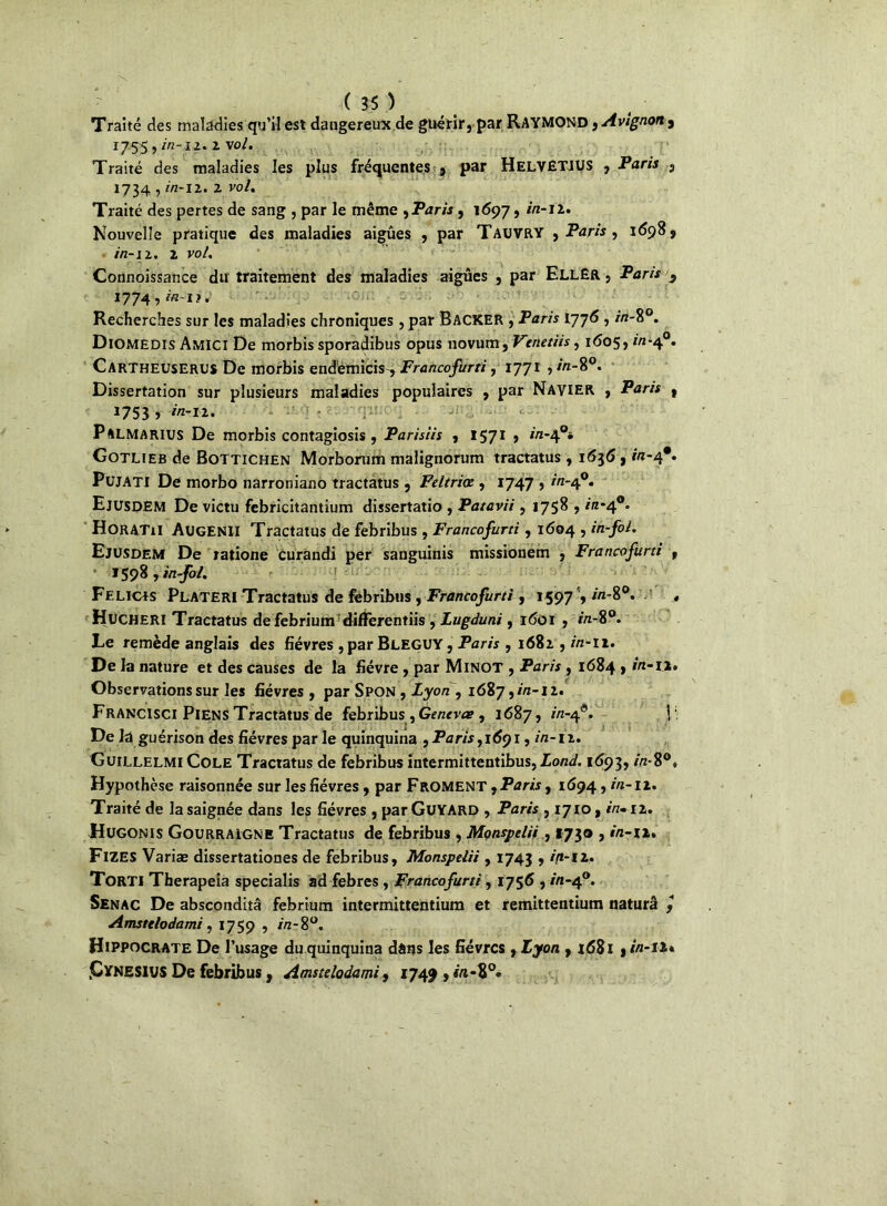 Traité des maladies qu’il est dangereux de guérir, par RAYMOND, Avignon , *755 > 1 vo/* Traité des maladies les plus fréquentes , par HelvêTJUS , Paris , 1734 , in-iz. 2 vol. Traité des pertes de sang , par le même , Paris, 1697, irt-11. Nouvelle pratique des maladies aigues , par Tauvry , Paris , 1698, in-12. x vol. Connoissance du traitement des maladies aigues , par EllEr , Paris 3 1774,^-1?. Recherches sur les maladies chroniques, par Backer , Paris 1776 , //z-8°. Diomedis Amici De morbis sporadibus opus novum, Venetiis, 1605, in-4°. Cartheuserus De morbis endémicis-, Francofurti, 1771 ,/«-8°. Dissertation sur plusieurs maladies populaires , par Navier , Paris , 1753 > in-I2. 11 . < Palmarius De morbis contagiosis , Parisiis , 1571 , in-4°* Gotlieb de Bottichen Morborum malignorum tractatus , 1636 , in-4*. PujATI De morbo narroniauo tractatus , Feltriœ , 1747 , in-40. Ejusdem De victu febricitantium dissertatio , Patavii, 1758 , in-40. H0RAT1I Augenh Tractatus de febribus, Francofurti, 1604 , Ejusdem De ratione curandi per sanguinis missionem , Francofurti t 1598 , in fol. Felicjs Plateri Tractatus de febribus , Francofurti , 1597', in-8°. Hucheri Tractatus defebrium differentiis , Lugduni, 1601 , in-8°. Le remède anglais des fièvres ,parBLEGUY, Paris , 1682 , in-11. De la nature et des causes de la fièvre, par Minot , Paris , 1684 , in-12. Observations sur les fièvres , par Spon , Lyon , 1687, in-12. Francisci Piens Tractatus de febribus, Gentvce , 1687, m-40. \ De la guérison des fièvres parle quinquina , Paris ,1691, in-12. Guillelmi Cole Tractatus de febribus intermittentibus, Lond. 1693, in-8°* Hypothèse raisonnée sur les fièvres, par Froment y Paris, 1694, in-it. Traité de la saignée dans les fièvres , par Gu YARD , Paris , 1710, in-12. Hugonis Gourraigne Tractatus de febribus , Monspelii, *730 , in-ii. FlZES Variæ dissertationes de febribus, Monspelii , 1743 , in-12. Torti Therapeia specialis ad febres , Francofurti, 1756 , in-40. Senac De absconditâ febrium intermittentium et remittentium naturâ y Amstelodami , 1759 , in-8°. Hippocrate De l’usage du quinquina dâtjs les fièvres , Lyon , 1681 y in-u* .Cynesius De febribus , Amstelodami, 174^ , r«-8°»