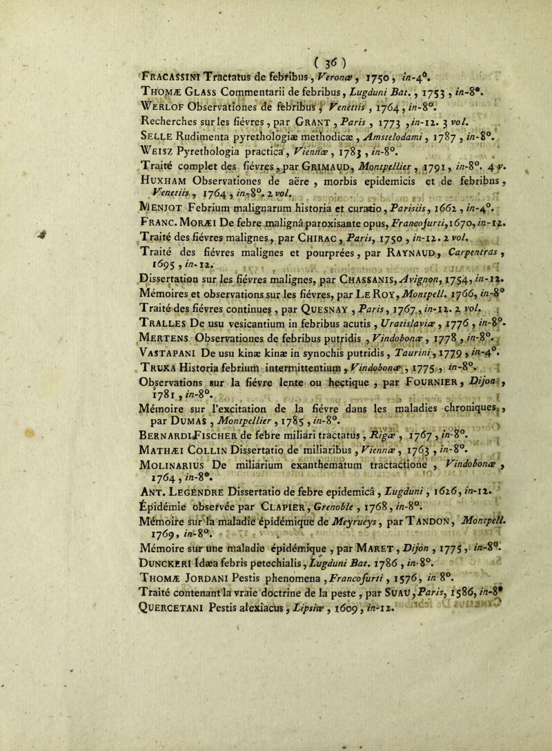 ^ ( 3< ) FrACASSINI Tractatus de febfibus, Veronce, 1750 , /rt-46. Th'omæ Glass Commentarii de febribus, Lugduni Bat., 1753 , in-8°. Werlof Observationes de febribus , Venetiis , 1764 , in-8°. Recherches sur les fièvres , par Grant , Paris , 1773 ,in-n. 3 vol. SELLE Rudiments pyrethologiæ methodicæ , Amstelodami , 1787 , //z-8°. Wëisz Pyrethologia practica, Viennes , 1783 , rVz-8°. Traité complet des fièvres , par GriMAUD, Montpellier , 1791, //z-8°. 4 ■r. Huxham Observationes de aère , morbis epidemicis et de febribns, Venetiis , 1764 , m-8°. 2 vol. Menjot Febrium malignarum historia et curado, Parisiis, 1661, in-40. Franc. Moræi De febre malignâparoxisante opus, Francojurti,i6yo, in-11. Traité des fièvres malignes, par Chirac , Paris, 1750 , /Vz-12. 2 vol. Traité des fièvres malignes et pourprées, par Raynaud, Carpentras, 1695,^.12. Dissertation sur les fièvres malignes, par Chassanis,^jv^/zo«, 1754, in-12. Mémoires et observations sur les fièvres, par Le Kox^Montpell. 1766,/7z-8° Traité des fièvres continues, par Quesnay , Paris, 1767 , in-12. 2 vol. Tralles De usu vesicantium in febribus acutis , Uratislaviœ , 1776 , in-8°. Mertens Observationes de febribus putridis , Vindobonce, 1778 , in-8°. Vastapani De usu kinae kinæ in synochis putridis , Taurini, 1779 , in-40. Truka Historia febrium intermittentium, Vindobonœ , 1775 , in-8°. Observations sur la fièvre lente ou hectique , par Fournier, Dijon , 1781, m-8°. Mémoire sur l’excitation de la fièvre dans les maladies chroniques^, par Dumas , Montpellier, 1785 , //z-8°. BernArdiTischer de febre miliari tractatus , Riges , 1767 , in-8°. Mathæi Collin Dissertatio de miliaribus, Viennes, 1763 , //z-8°. Molinarius De miliarium exanthematum tractactione , Vindobones , i764,m-8®. Ant. Legendre Dissertatio de febre epidemicâ, Lugduni, 1 <526, in-12. Épidémie observée par Clapier, Grenoble , 1768, «z-8°; Mémoire sur la maladie épidémique de Meyrueys, par Tandon , Montpell. 1769, in-8°. .. Mémoire sur une maladie épidémique , par Maret , Dijon , 1775, in-%°. DuNCKERI Idæa febris petechialis, Lugduni Bat. 1786 , in- 8°. Thomæ JordaNI Pestis phenomena ,Francofurti, 1576, /Vz8°. Traité contenant la vraie doctrine de la peste , par Suau yParis, 1586, /Vi-8# Quercetani Pestis alexiacus, Lipsics , 1609, rVz-12.