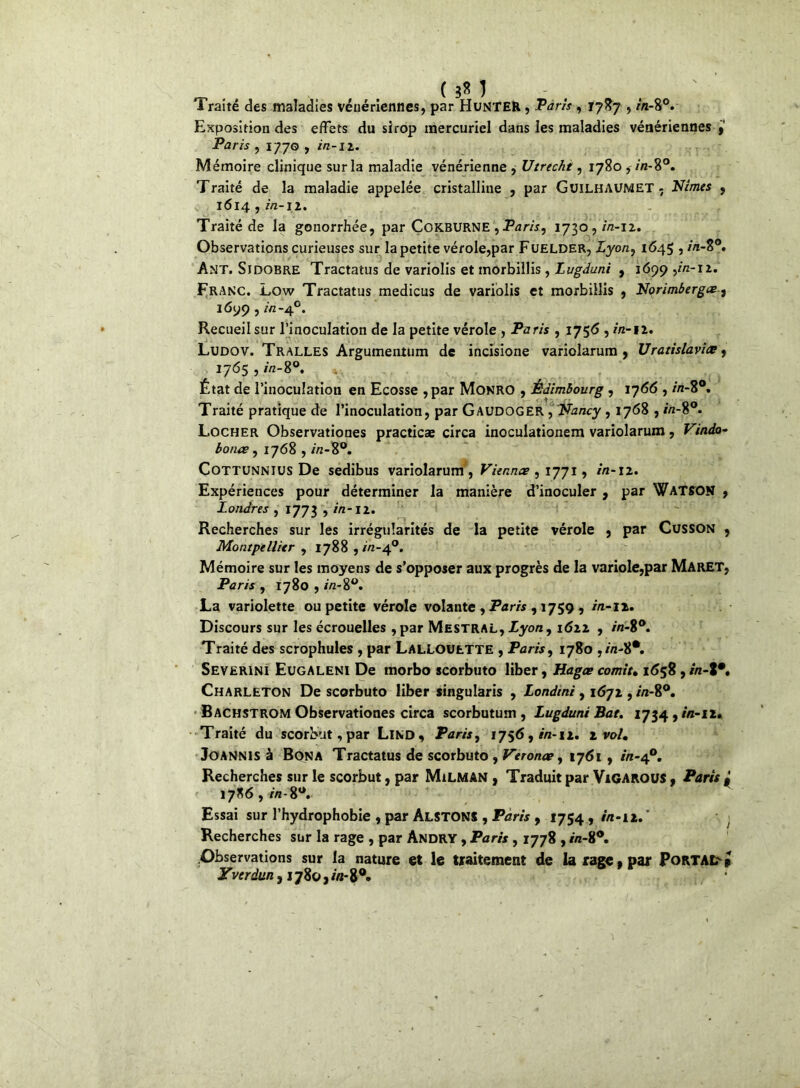 Traité des maladies vénériennes, par HuNTER, Taris , 1787 , in-%°. Exposition des effets du sirop mercuriel dans les maladies vénériennes Paris , 1770 , in-iz. Mémoire clinique sur la maladie vénérienne , Utrecht, 1780 , in-8°. Traité de la maladie appelée cristalline , par GüiLHAUMET - Nîmes , 1614 , in-11. Traité de la gonorrhée, par ÇoKBURNE , Paris^ 1730 , ih-ii. Observations curieuses sur la petite vérole,par Fuelder, Xyon, 1645 , in-Z°. Ant. Sjdobre Tractatus de variolis et morbillis , Lugduni , 1699 yin-iz. Franc. Low Tractatus medicus de variolis et morbillis , Norimbergee, 1699, /V2-40. Recueil sur l’inoculation de la petite vérole , Paris , 1756 , in-il. Ludov. Tralles Argumentum de incisione variolarum , Uratislaviœ, 1765 , in-S°. État de l’inoculation en Ecosse , par Monro , Edimbourg , 1766 , in-8°. Traité pratique de l’inoculation, par GAUDOGER , Nancy , 1768 , in-%°. Locher Observationes practicae circa inoculationem variolarum, Vindo- bonis, 1768 , in-8°. Cottunnius De sedibus variolarum , Viennes , 1771, in-iz. Expériences pour déterminer la manière d’inoculer , par WATSON , Londres , 1773 , in-iz. Recherches sur les irrégularités de la petite vérole , par Cusson , Montpellier , 1788 , in-40. Mémoire sur les moyens de s’opposer aux progrès de la variole,par MarET, Paris , 1780 , in-%°. La variolette ou petite vérole volante , Paris , 1759 , ia-iz. Discours sur les écrouelles , par Mestral, Lyon, i6zz , Traité des scrophules , par LALLOUtTTE , Paris, 1780 Severinî Eugaleni De morbo scorbuto liber, Liages comit» 1658 , r/i-8*. Charleton De scorbuto liber singularis , Londini, i6-jt, /7t-8°. Bachstrom Observationes circa scorbutum , Lugduni Bat. 1734, in-n. Traité du scorbut, par Lino, Paris, 1756, in-11, z vol, JOANNIS à Bon A Tractatus de scorbuto , Veronee, 1761 , in-40. Recherches sur le scorbut, par Milman , Traduit par Vigarous , Paris 17X6,//!-8°. Essai sur l’hydrophobie , par AlstONS , Paris 9 1754, in-n■ j Recherches sur la rage , par Andry , Paris , 1778 , /n-8°. Observations sur la nature et le traitement de la rage .par Portai» Yverdun, 1780, in- 8°.