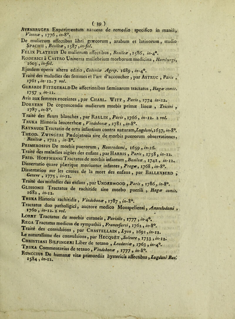 Avenbruger Experiinentum nascens de remedio specifico in mania, Viennes , 1776 , /7z-8°. De mulierum affectibüs libri græcorum , arabum et latinoruin, studio SPACHÏI , Basileœ , 1587 yin-fol. Félix PlateruS De mulierum afFectibus , Basileœ , 1586, in-4®. Roderici à Castro Universa muliebrium morborummedicina , Hamburei. 1603 ., in-fol. 5 9 Ejusdem operis altéra editio , Colonies Agrip. 1689 , /'/2-40. Traité des maladies des femmes et l’art d’accoucher , par Astruc , Varis , 1761 , in-12. 7 vol. Gerardi Fitzgerald De afîectionibus fæminarum tractatus, Hagœ comie. 1757 > Avis aux femmes enceintes , par Charl. Witt , Paris , 1774 in-12, Doevern De cognoscendis mulierum morbis primæ lineae , Tricini « 17^7, ^-8°. 9 9 Traité des fleurs blanches , par Raulin , Paris, 1766, in-12. 2 vol. Truka Historia leucorrheae , Vindoboncs , 1781 , t«-80. Raynaudi Tractatio de ortu infantium contra naturam,Zi/gvfon/,i<Î37, in-V*. Theod. Zwingeri Pædojatreia sive de morbis puerorum observationes * Basileœ , 1722 , in- 8°. Primerosius De morbis puerorum , Roterodamiy 1659, in-16. Traité des maladies aigues des enfans, par Harris , Paris, 1738, in-12. Frid. Hoefmanni Tractatus de morbis infantum, Basilece , 1741, in-12. Dissertatio quare plærique moriuntur infantes, Pragœ, 1768 ,in-8°. Dissertation sur les causes de la mort des enfans, par Ballexserd 2 Geneve , 1775, in-12. r * Traite des maladies des enfans , par UnderwOOD , Paris , 1786, in-%°. i682NI//2 J™ de rachitide sive naorbo puerili , Hagæ comit. Truka Historia rachitidis , Vindoboncs, 1787 , in- 8°. ^^760*^7^1° ’ auctore medico Monspeliensi, Amstelodam Lorry Tractatus de morbis cutaneis, Parisiis, 1777 , in-tf. EGA Tractatus medicus de sympathiâ , Francofurri, 1762, /7z-8°. lraite des convulsions, par Chastellain , Lyon, 1691, in-u. e naturalisme des convulsions, par HecquëT ,Soleure, 1733 , in-i2. Hristiani Bilfingeri Liber de tetano , Leudaviœ, 1763 , in-40. 1RUKA Commentarius de tetano , Vindoboncs , 1777 , 8». T5C84^-^e2.humanæ vit*primordii» hystericisaffectibus,LugdunîB>