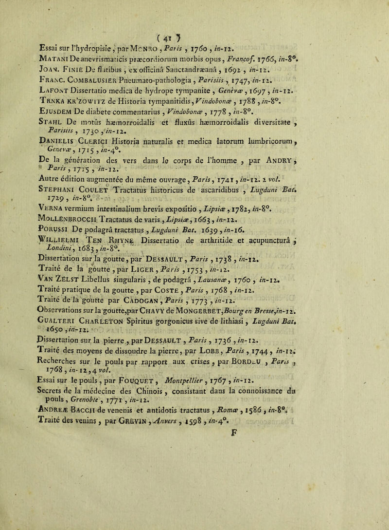 Essai sur l’hydropisîe, par McNRO , Paris , 1760 , in-12. Matani Deanevrismaticis præcordiorum morbis opus, Francof. 1766, in-8°. Joan. Finie De fhitibus, exofficinâ Sanctandræanâ, 1692 , in-12. Franc. Combalusier Pneumato-pathologia , Parisiis , 1747, in-11. LaFOnt Dissertatio medica de hydrope tympanite , Genèvœ , 1697 , in-12. Trnka Kr’zowhz de Historia tympanitidis, Vindobonœ , 1788 , «z-8°. Ejusdem De diabete cornmentarius , Vindobonœ , 1778 , in-8°. Stahl De motûs hæmorroidalis et fluxûs hæmorroidalis diversitate , Pansus , 1730 , in-12. Danielis Clerici Historia naturalis et medica Iatorum lumbricorum, Gerievœ, 17x5, in-40. De la génération des vers dans le corps de l’homme , par Andry , Paris , 1715 , in-12. Autre édition augmentée du même ouvrage, Paris, 1741, in-11. 2 vol. Stephani Coulet Tractatus historicus de ascaridibus , Lugduni Bat, 1729, in-8°»'8-iv Verna vermium intestinalium brevis expositio , Lipsiœ, 1782, z/z-8°. MoeLEnbroccii Tractatus de varis, Lipsiœ, 16153 , in-12, Porussi De podagrâ tractatus, Lugduni Bat, 1639 , in-16, Willielmi Ten Rhyn£ Dissertatio de arthritide et acupuncturâ 9 Londini, 1683 , in-S°. Dissertation sur la goutte , par Dessault , Paris , 1738 , in-12. Traité de la goutte , par LlGER , Paris , 1753 , in-12. Van ZëLST Libellus singularis , de podagrâ , Lausanœ, 1760 , in-12. Traité pratique de la goutte , par Coste , Paris , 1768 , in-12. Traité de la goutte par CÀDOGAN , Paris , 1773 , in-12. Observations sur la goutte,par ChAVY de Monge Bourg en Bresse,in-12. Gualteri ChaRLETON Spiritus gorgonicus sive de lithiasi, Lugduni Bat• 1650, in-12. Dissertation sur la pierre , par DESSAULT , Paris , 1736 , in-12. Traité des moyens de dissoudre la pierre, par Lobb , Paris , 1744 , in-1 Recherches sur le pouls par rapport aux crises , par Bord_U , Paris , 1768 , in-12,4 vol. Essai sur le pouls , par FûUQUET , Montpellier , 1767 , in-12. Secrets de la médecine des Chinois , consistant dans la connoissance du pouls , Grenoble , 1771 , in-12. Andreæ Baccii de vencnis et antidotis tractatus, Romœ , 1586 , in-8®» Traité des venins, par GrËVIN , Anvers , 1598 , in-40. F I