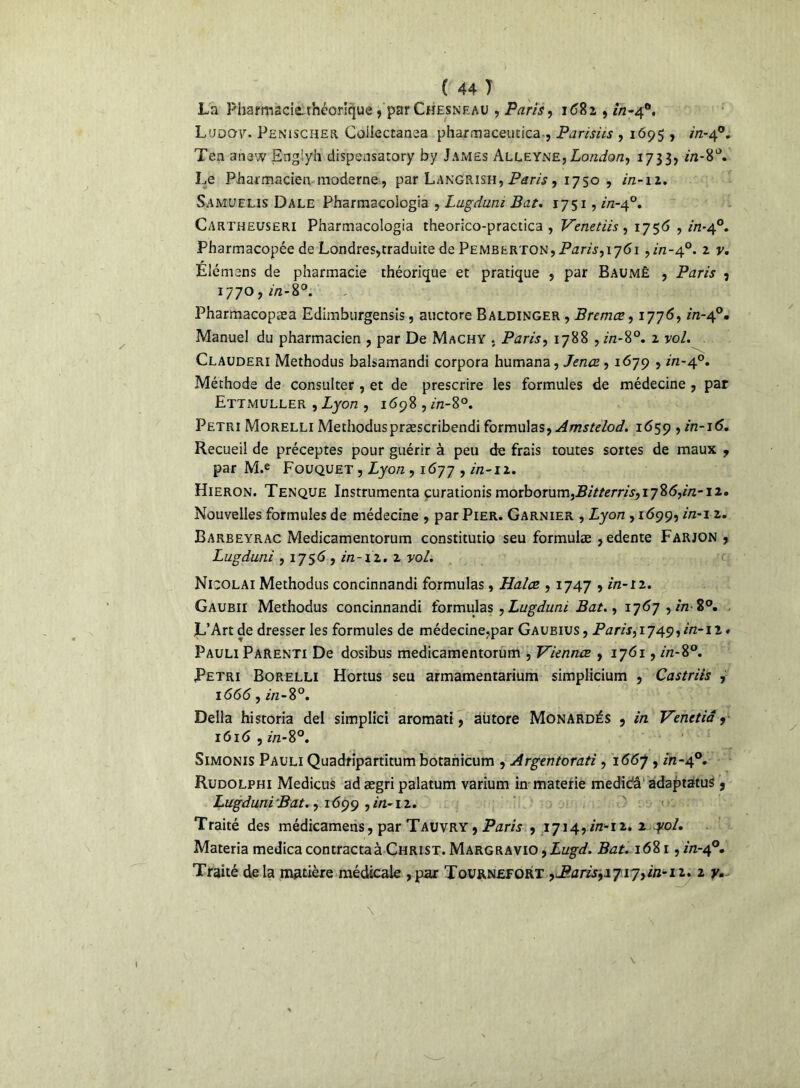 La Pharmacie-théorique , par Chesnf.au , Paris, 1682 , in-40. Lubov. Penischer Coiîectanea pharmaceutica-, Parisiis , 1695 , in-40. Ten anew Englyh dispeosatory by James Alleyne, London, 1733, in-'é Le Pharmacien moderne, par Langrish, Paris, 1750 , in-11. Samuelis Dale Pharmacologia , Lugdum Bat. 1751, in-40. Cartheuseri Pharmacologia theorico-practica , Venetiis , 1756 , in-40. Pharmacopée de Londres,traduite de Pembfrton, Paris, 1761 ,m-4°. 2 y. Elémens de pharmacie théorique et pratique , par Baumè , Paris 9 1770, in-8°. Pharmacopæa Edimburgensis, auctore Baldinger , Bremæ, 1776, in-40. Manuel du pharmacien , par De Machy . Paris, 1788 ,hz-8°. z vo/. Clauderi Methodus balsamandi corpora humana, Jenœ, 1679 , hz-40. Méthode de consulter, et de prescrire les formules de médecine , par Ettmuller , Lyon , 1698 , in-8°. Pétri Morelli Methoduspræscribendi formulas, Amstclod. 1659 , in-16. Recueil de préceptes pour guérir à peu de frais toutes sortes de maux ? par M.e Fouquet , Lyon , 1677 , in-iz. Hieron. Tenque Instrumenta çurationis moxborum,Bitterris,iy%6,in~ 12. Nouvelles formules de médecine , par Pier. Garnier , Lyon , 1699, in-1 z. Barbeyrac Medicamentorum constitutio seu formulæ ,edente Farjon , Lugduni , 1756 , in -12 • z vol. Nicolai Methodus concinnandi formulas, Halos , 1747 , in-iz. Gaubii Methodus concinnandi formulas , Lugduni Bat., 1767, in- 8°. L’Art de dresser les formules de médecine,par Gaubius, Paris, 1749,in-12 # Pauli Parenti De dosibus medicamentorum , Viennes , 1761, in-8°. Pétri Borelli Hortus seu armamentarium simplicium , Castriis , 1666, in-8°. Délia historia del simplici aromati, aiitore Monardés , in Venetiâ, 1616 , in-S°. Simonis Pauli Quadripartitum botanicum , Argentorati , 1667 , in-40. Rudolphi Medicus ad ægri palatum varium in materie medic'â adaptatus , Lugduni Bat., 1699 , in-iz. Traité des médicamens, par Tauvry , Paris , 1714,in-iz. z yol. Materia medica contractaà Christ. Margravio ,Lugd. Bat. 1681, in-40. Traité delà matière médicale ,par Tournefort , J&aris,1717, in-11. 2 y. \  /