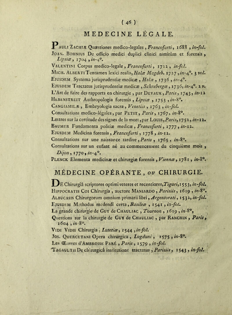 ( 4* ) MEDECINE LÉGALE. auli Zachîæ Quæstiones medico-legales, Francofurti, i <588 , in-fol. Joan. Bohnius De officio medici duplici clinici nimirùm et forensis , L’.psiœ , 1704 , in-af. Valentim Corpus medico-Iegale , Francofurti, 1722, in-fcl. Mjch. ALBERTiTentamen lexici realis,Halœ Magdeb. 1727 yin-40. 3 vol. Ejusdem Systema jurisprudentiæ medicæ , Halœ , 173<5 , in-40. Ejusdem Tractatus jurisprudentiæ medicæ , Schnebergœ, 1736, in'cf. iv. L’Art de faire des rapports en chirurgie , par Devaux , Paris y 1743? in-11 Hebenstreit Anthropologia forensis , Lipsiœ , 1753 , in-8°. Cangiamilæ , Embryologia sacra , Venetiis , 1763 , in-fol. Consultations medico-légales, par Petit, Paris, 1767, //2-80. Lettres sur la certitude des signes de la mort,par Louis,Paris, 1752, in-il, Baumer Fundamenta politiæ medicæ , Francofurti, 1777 , in-12. Ejusdem Medicina forensis, Francofurti , 1778 , in-11. Consultations sur une naissance tardive, Paris , 1765, 2/2-8°. Consultations sur un enfant né au commencement du cinquième mois , Dijon, 1770, in-4°. Plenck Elementa medicinæ et chirurgiæ forensis , Viennœ, 1781, m-8°. MÉDECINE OPÉRANTE, 01/ CHIRURGIE. De Chirurgiâ scriptores optimi veteres et recentiores,T7gw7,i553, in-fol. Hippocratis Coi Chirurgiâ , auctore Maniardo , Parisiis, 1619 , in-%°. Albucasis Chirurgorum omnium primarii libri, Argcntorati y 1532, in-fol. Ejusdem Methodus medendi certa, Basilcœ , 1541 , in-fol. La grande chirurgie de Guy de Chauliac , Tournon ,1619 , in-8°, Questions sur la chirurgie de Guy de Chauliac , par Ranchin , Paris 9 1604 , in 8°. Vidi V1 Di 1 Chirurgiâ , Lutetice, 1544 , in-fol. Jos. Quercetani Opéra chirurgica , Lugduni , ï575 ,//z-8°. Les Œuvres d’AMBROisu Paré , Paris , 1579 , in-fol. Tagaultii De chirurgica institutione tractatus, Parisiis, 1543 , in-fol.