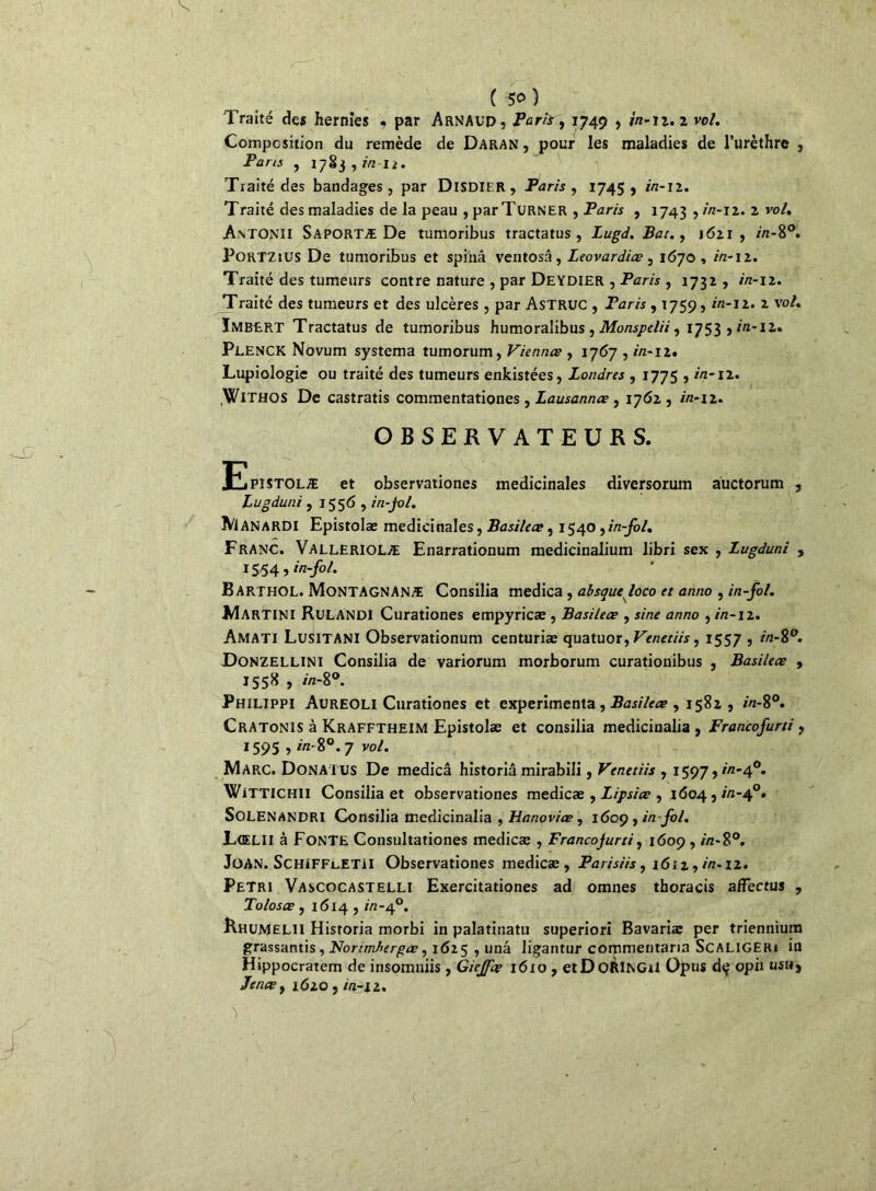Traité des hernies . par Arnaud, Paris, 1749 , 2/2-12.2 vo/. Composition du remède de Daran , pour les maladies de l’urèthre , Pans , 1783,7/212. Traité des bandages, par Disdier, Paris, 1745, 7/2-12. Traité des maladies de la peau , par Turner , Paris , 1743 ,7/2-12. 2 vo/. Antonii Saportæ De tumoribus tractatus , Lugd. Bac., 1621, 2/2-8°. Portzius De tumoribus et spinâ ventosâ, Leovardiœ, 1670 , 2/2-12. Traité des tumeurs contre nature , par Deydier , Paris , 1732 , 7/2-12. Traité des tumeurs et des ulcères , par Astruc , Paris , 1759,2/2-12. 2 vo/. ÏMBERT Tractatus de tumoribus humoralibus , Monspelii, 1753 ? /«-12.. Plenck Novum systema tumorum, Viennes , 1767,2/2-12. Lupiologie ou traité des tumeurs enkistées, Londres , 1775,2/2-12. .WlTHOS De castratis commentationes , Lausannœ , 1762, 2/2-12. OBSERVATEURS. Epistolæ et observationes médicinales diversorum auctorum , Lugduni , 1556 , in-jol. Manardi Epistolæ médicinales, Basileœ, 1540 , in-fol. Franc. Valleriolæ Enarrationum medicinalium libri sex , Lugduni , 1554, in-fol. Barthol. MoNTAGNANÆ Consilia medica , absaucfoco et anno , in-fol. Martini Rulandi Curationes empyricæ , Basileœ , sine anno , 7/2-12. Amati LuSITANI Observationum centuriæ quatuor, Venetiis, 1557 , 2/2-8°. Donzellini Consilia de variorum morborum curationibus , Basileœ , 1558 , 7/2-8°. Philippi Aureoli Curationes et expérimenta , Basileœ , 1582 , 7/2-8°. Cratonis à Krafftheim Epistolæ et consilia medicinalia , Francofurti , 1595,7/2- 8°. 7 vo/. Marc. Donatus De medicâ historiâ mirabili, Venetiis , 1597,7/2-4°. WiTTlCHU Consilia et observationes medicæ , Lipsiœ , 1604,222-4°. SoLENANDRI Consilia medicinalia , Hanoviœ , 1609, in fol. Lœlii à FONTE Consultationes medicæ , Francojurti, 1609,2/2-8°. Joan. SchifflETII Observationes medicæ, Paiisiis, i<5r2,/'/z-12. Pétri Vascocastelli Exercitationes ad omnes thoracis affectus , Tolosœ, 1614,7/2-40. RhuMelii Historiâ morbi in palatinatu superiori Bavariæ per triennium grassantis , NorcmAergœ, 1625 , unâ ligantur commentaria ScaligERi iü Hippocratem de insomniis, Giejfœ 1610 , etDoÀlNGU Opus dç opii usu, Jenœy 16io , 2/2-22.