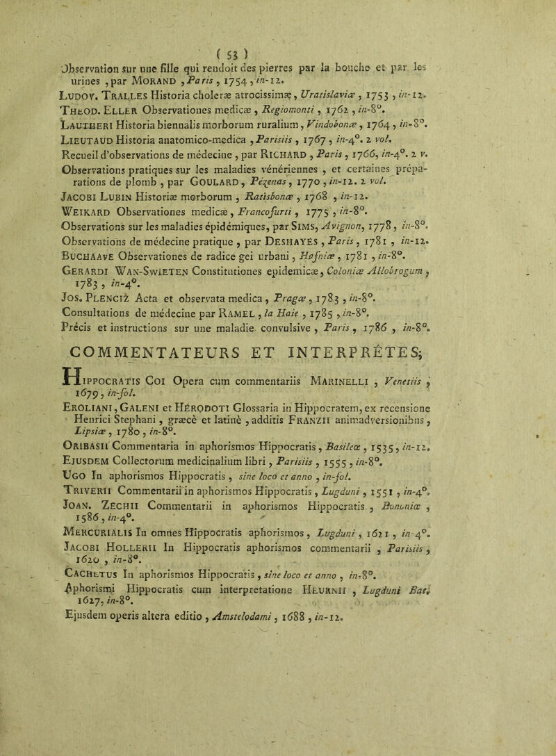 Observation sur une fille qui rencloit des pierres par la bouche et par les urines ,par Morand ,Paris , 1754 ,2/2-12. LüDOV. Tralles Historia choîeræ atrocissimæ, Uratislavias , 1753 , in-it, TheOD. Eller Observationes medicæ , Regiomonti, 1762. , in-8°. Lautheri Historia biennalismorborum ruralium, Vindobonæ, 1764 , in-8°. Lieutaud Historia anatomico-medica , Parisiis, 1767 , 2/2-4°. 2 vol. Recueil d’observations de médecine , par Richard , Paris , 1766, in-40. 2 v. Observations pratiques sur les maladies vénériennes , et certaines prépa- rations de plomb , par GoULARD, Peinas, 1770 ,2/2-12. 2 vol. Jacobi Lubin Historiée morborum , Ratisbonœ ,- 1768 , in-iz. Weikard Observationes medicæ, Francofurti, 177s , in-8°. Observations sur les maladies épidémiques, par SlMS, Avignon, 1778, in-8°. Observations de médecine pratique , par Deshayës , Paris , 1781 , 2/2-12. BüCHAAve Observationes de radice gei urbani, Hafnia? , 1781 ,272-8°. Gerardi Wan-SwIETEN Constitutiones epidemicæ, Colonies Allobrogum , 1783 , 2V2-40. Jos. PlencïZ Acta et observata medica , Pragæ , 1783 , in-%°. Consultations de médecine par Ramel , la Haie , 1785 ,2/2-8°. Précis et instructions sur une maladie.- convulsive , Paris, 1786 , in-8°. COMMENTATEURS ET INTERPRÈTES; Hippocratis Coi Opéra cum commentariis Marinelli , Veneiiis 1679, in-fol. Eroliani, Galeni et HÉRODOTI Glossaria in Hippocratem,ex recensions Heurici Stephani, græcè et latinè , additis Franzii animadversionibus v Lipsice , 1780,2/2-8°. Oribasii Commentaria in aphorismos Hippocratis, Basileœ , 1535,2/2-12» Ejusdem Collectorum medicinaiium libri, Parisiis , 1555 ,2/2-8°. Ugo In aphorismos Hippocratis , sine loco et anno , in-fol. Triverii Commentarii in aphorismos Hippocratis , Lugiuni,1551 ,2V2-40» Joan. ZECHII Commentarii in aphorismos Hippocratis , Bons nia: , 158<5,2/2-4°. Mekcurialis ïn omnes Hippocratis aphorismos, Lugduni, 1621 , in 4°. Jacobi Hollerii In Hippocratis aphorismos commentarii , Parisiis, 1620 , 2/2-8°. Cachetus In aphorismos Hippocratis, sine loco et anno , 2/2-8°. ^phorism.i Hippocratis cum interpretatione Heurnii , Lugduni Rat, 1627,2/2-8°. . >, Ejusdem operis altéra editio , Amstelodami, 1688,2/2-12.