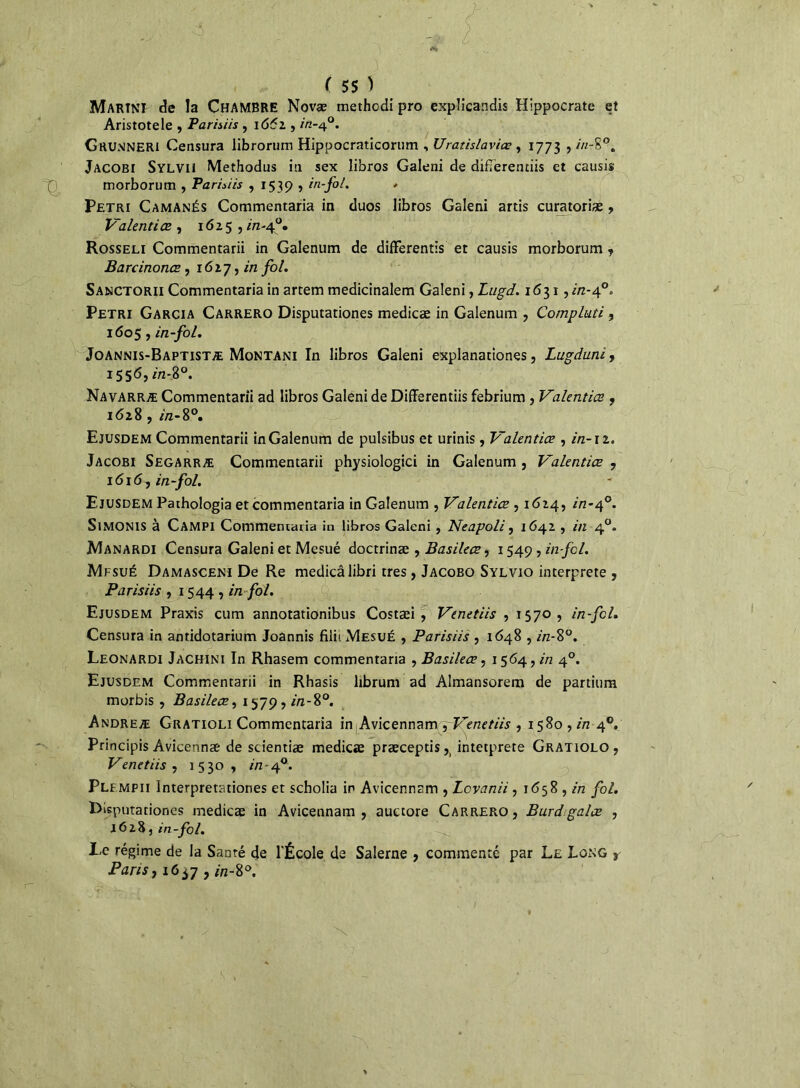 Martni de la CHAMBRE Novæ methodi pro explicandis Hippocrate et Aristote le , Parisiis , 1661, in-40. Grumneri Censura librorum Hippocraticorum , Uratislaviœ , 1773 , in-S°. Jacobi Sylvii Methodus in sex libros Galeni de difTèrenciis et causis morborum , Parisiis , 1539 , in-fol. * Pétri Camanés Commentaria in duos libros Galeni artis curatoriæ, Valentiœ , 1625 , in-4°. Rosseli Commentarii in Galenum de différends et causis morborum , Barcinonœ, 1627, in /o/. Sanctorii Commentaria in artem medicinalem Galeni, Lugd. 1631, //2-40» Pétri Garcia Carrero Disputariones medicæ in Galenum , Compluti , 1605, in-fol. Joannis-Baptistæ Montani In libros Galeni explanationes, Lugduni, 1556, in-%°. Navarræ Commentarii ad libros Galeni de Differentiis febrium , Valentiœ , 1628 , in-8°. Ejusdem Commentarii in Galenum de pulsibus et urinis, Valentiœ , in-n. Jacobi Segarræ Commentarii physiologici in Galenum , Valentiœ , 1616, in-fol. Ejusdem Pathologia et commentaria in Galenum , Valentiœ , 1624, in-af. SlMONlS à Campi Commenraria in libros Galeni , Neapoli, 1642 , in 40. Manardi Censura Galeni et Mesué doctrinæ , Basileœ, 1549 , in fol. Mfsué Damasceni De Re medicâlibri très , Jacobo Sylvio interprète , Parisiis , 1544 , in fol. Ejusdem Praxis cum annotationibus Costæi , Venetiis , 1570, in-fcl. Censura in antidotarium Joannis filii Mesué , Parisiis , 1648 , in-8°. Leonardi Jachini In Rhasem commentaria , Basileœ, 1564, in 40. Ejusdem Commentarii in Rhasis librum ad Almansorem de partium morbis , Basileœ, 1579, in-8°. Andreæ Gratioli Commentaria in Avicennam yVenetiis , 1580 , in 40. Principis Âvicennæ de scientiæ medicæ præceptis,_ intctprere Gratiolo, Venetiis y 1530, in - 40. Plf mpii Interpretationes et scholia in Avicennam , Lcvanii, 1658 , in fol. Disputationes medicæ in Avicennam, auctore Carrero, Burdgalœ , 1628, in-fol. Le régime de la Santé de l'École de Salerne , commenté par Le Long s Paris, 16^7 , in-8°. x