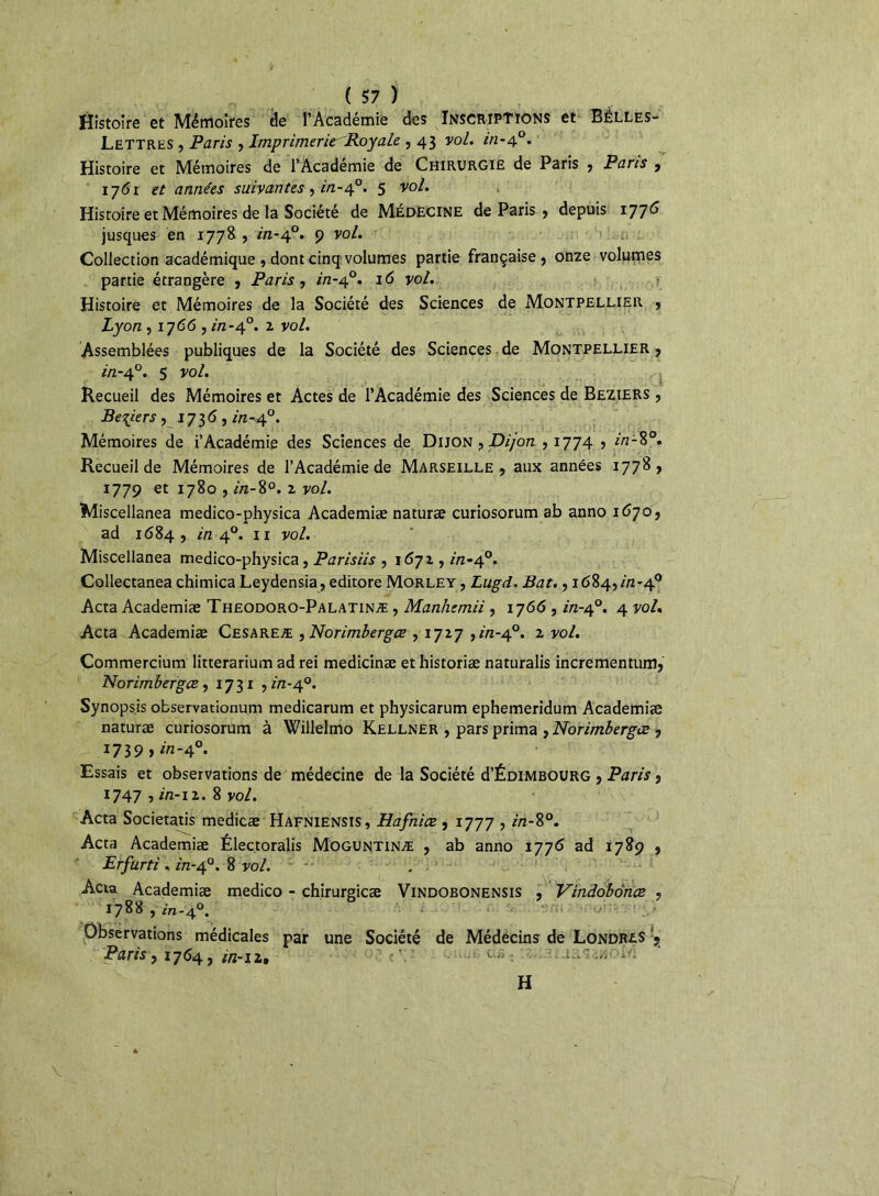 , ■ ' » ( 57 ) Histoire et Mémoires de l’Académie des Inscriptions et Balles- Lettres , Paris , Imprimerie Royale , 43 vol. in-40. Histoire et Mémoires de l’Académie de Chirurgie de Paris , Paris , iy6i et années suivantes, in-40. 5 v0^ Histoire et Mémoires de la Société de Médecine de Paris , depuis 1776 jusques en 1778 , in-40. 9 vol. Collection académique , dont cinq volumes partie française , onze volumes partie étrangère , Paris, in-40. 16 vol. Histoire et Mémoires de la Société des Sciences de Montpellier , Lyon ,1766, in-40. z vo^ Assemblées publiques de la Société des Sciences de Montpellier , in-40. 5 vol. Recueil des Mémoires et Actes de l’Académie des Sciences de Beziers , Be^iers , 17 3 <5, in-40. Mémoires de i’Académie des Sciences de Dijon , Dijon , 1774 5 in-8°. Recueil de Mémoires de l’Académie de Marseille, aux années 1778, 1779 et 1780 , in-8°. 2 vol. Miscellanea medico-physica Academiæ naturæ curiosorum ab anno 1670, ad 1684 , in 40. 11 vol. Miscellanea medico-physica, Parisiis , 1672, /'/z-40. Collectanea chimica Leydensia, editore Morley , Lugd. Bat., 1684, in-40 Acta Academiæ Theodoro-Palatinæ , Manhemii , 1766 , in-40. 4 vol. Acta Academiæ Cesareæ , Norimbergœ , 1727 y in-40. 2 vol. Commercium litterarium ad rei medicinæ et historiæ naturalis incrementum, Norimbergœ, 1731 , in-40. Synopsis observationum medicarum et physicarum ephemeridum Academiæ naturæ curiosorum à Willelmo Kellner , pars prima , Norimbergœ , 1739 » in-4°. Essais et observations de médecine de la Société d’ÉDiMBOURG , Paris, 1747 , in-12. 8 vol. Acta Societatis medicæ Hafniensis, Hafniœ , 1777 , in-8°. Acta Academiæ Électoralis Moguntinæ , ab anno i776 ad 1789 , Erfurti , in-40. 8 vol. . Acta Academiæ medico - chirurgicæ Vindobonensis , Vindobonœ , 1788 , in-40. Observations médicales par une Société de Médecins de Londres !? Parisy 1764y in-il» H v