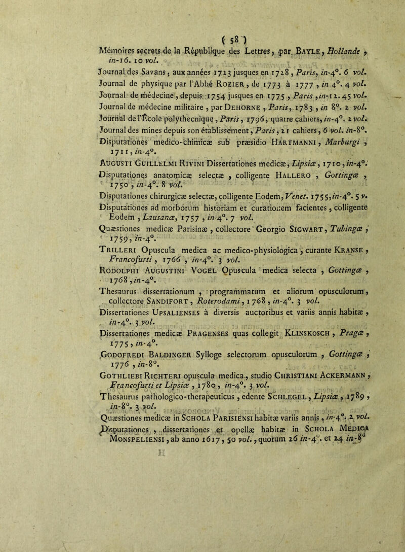 ( sn Mémoires secrets de la République des Lettres, -par. Bayle , Hollande , in-16. io vol. Journal des Sa vans. aux années 1713 jusques en 1728 , Paris, in-40. 6 vol. Journal de physique par l’Abbé Rozier , de 1773 à 1777 , in 4°- 4 vol. Journal de médecine , depuis. 1754 jusques en 1775 , Paris ,2/2-1 1.45 vol. Journal de médecine militaire , parDEHORNE , Paris, 1783 , in 8°. 2 vol. Journal de l’École polythecnique, Paris, 1796, quatre cahiers, in-40. 2 vol. Journal des mines depuis son établissement, Paris, 21 cahiers, 6 vol. in-8°. Disputationes medico-chimicæ sub præsidio Hartmanni , Marburgi , 1711, in-40. Augusti Guillelmi Rivini Dissertationes medicæ, £2/7j/Vr, 1710,2/2-4°.' Disputationes anat.omicæ selectæ , colligente Hallero , Gottingce , 1750 , in-40. 8 vol. Disputationes chirurgicæ selectæ,colligente Eodem,Venet. 1755,^-4°. 5 v. Disputationes ad morborum historiam et curatiouem facientes, colligente Eodem , Lausanœ, 1757 , 2/2-4°. 7 vol. Quæstiones medicæ Parisinæ , collectore Georgio Sigwart, Tubingœ , 1759, ^-4°. Trilleri Opuscula medica ac medico-physiologica , curante Kranse , Francofurti, 1766 , in-40. 3 vol. Rodolphi Augustini Vogel Opuscula medica selecta , Gottingce , 1768,2/2-4°. Thésaurus dissertationum , • programmatum et aliorum opusculorum, collectore Sandifort , Roterodami, 1 768,2/2-4°. 3 vol. Dissertationes Upsalienses à diversis auctoribus et variis annis habitæ , 2/2-4°. 3 vol. Dissertationes medicæ Pragenses quas collegit Klinskosch , Pragce , 1775,2/2-4°. Godofredi Baldinger Sylloge selectorum opusculorum , Gottingce , 1776 , 2/2-8°. Gothlieei Richteri opuscula medica, studio Christiani Ackermann , Francofurti et Lipsiœ , 1780 , 2/2-40. 3 vol. Thésaurus pathologico-therapeuticus, edente Schlegel, Lipsiœ , 1789 , 2/2-8°. 3 VOl. aàisL, u « I j Quæstiones medicæ in Schola Parisiensi habitæ variis annis, 2/2-4 * 1 ^JAsputationes , dissertationes et opellæ habitæ in Schola MEDiei Monspeliensi ,ab anno 1617,50 vol.,quorum 26 in-4°. et 24 in-§J