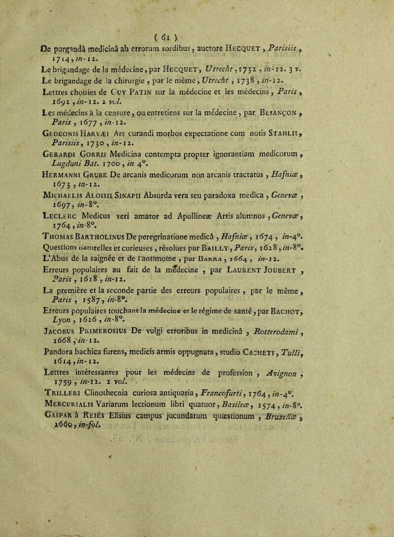 De purgandâ medicinâ ab errorum sordibus, auctore Hecquet , Parisiis , 1714 , in-11. Le brigandage de la médecine, par Hecquet, TJtrecht, r 7 3 z , in-1 z. 3 v. Le brigandage de la chirurgie , par le même, XJtreckt , 1738 , in-12. Lettres choisies de Cuy Patin sur la médecine et les médecins, Paris > i6yi y in-il. 2 vcl. Les médecins â la censure, ou entretiens sur la médecine, par Besançon , Paris , 1677 , in-i 2. Gedeonis Harvæi Ars curandi morbos expectatione cum notis Stahlii, Parisiis, 1730, in-îz. Gerardi Gorris Medicinâ contempta propter ignorantiam medicorum , Lugduni Bat. 1700 , in 40. Hermanni Grube De arcanis medicorum non arcanis tractatus, Hafnice , 1673 , in-iz. Michaelis Aloisii Sinapii Absurda vera seu paradoxa medica , Genevce , 1697, in-8°. Leclerc Medicus veri amator ad Apollineæ Artis alumnos , Genevce, 1764, in- 8°. Thomas Bartholinus De peregrinatione medicâ , Hafniœ , 1674 , in-40. Questions naturelles et curieuses, résolues par Bailly , Paris, 1628 ,m-8°. L’Abus de la saignée et de l’antimoine , par Barra , 1664 7 in-12. Erreurs populaires au fait de la medecine , par Laurent Joubert , Paris , 16 r 8 , in-11. La première et la seconde partie des erreurs populaires , par le même , Paris , 1587, m-8°. Erreurs populaires touchant la médecine et le régime de santé, par Bachot, Lyon , 1616 , in - 8°. Jacobus Pkjmerosius De vulgi erroribus in medicinâ , Rotterodami, 1668 fin-12. Pandora bachica furens, medicis armis oppugnata, studio Cacheti , Tulli, 1614 ,in-12. Lettres intéressantes pour les médecins de profession , Avignon , 1759 , in-12. 2 vol. Trilleri Clinothecnia curiosa antiquaria, Francofurti, 1764, in-40. Mercurialis Variarum lectionum libri quatuor, Basileœ, 1574, in-%°. Gaspar à Reiés Elisius campus jucundarum quæstionum , Bruxelles 3 1660., in-fol.