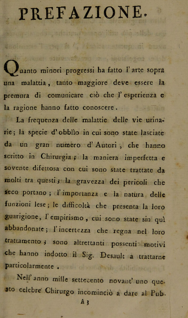PREFAZIONE. ..,s ;• / . :: (guanto minori progressi ha fatto l’arte sopra una malattia, tanto maggiore deve essere la premura di comunicare ciò che f esperienza e la ragione hanno fatto conoscere. La frequenza delle malattie delle vie urina- rie; la specie d’obblìo in cui sono state lasciate da un gran numero d’ Autori , che hanno scritto in Chirurgia ,• la maniera imperfetta e sovente difettosa con cui sono state trattate da molti tra questi j la gravezza dei pericoli che seco portano; l’importanza e la natura delle funzioni lese ; le difficoltà che presenta la loro guarigione, 1 empirismo, cui sono state sin qui abbandonate ; 1 incertezza che regna nel loro trattamento ,• sono altrettanti possenti motivi che hanno indotto il Sig. Desault a trattarne particolarmente . Nell anno mille settecento novaot’ uno que- sto celebre' Chirurgo incominciò a dare al Pub- A?