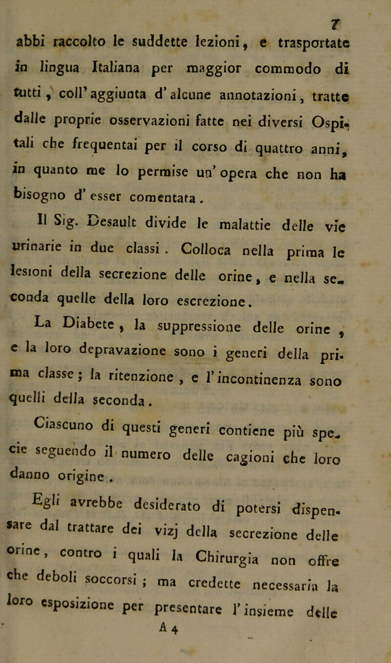 abbi raccolto le suddette lezioni, e trasportate in lingua Italiana per maggior commodo di tutti, coll’aggiunta d’alcune annotazioni, tratte dalle proprie osservazioni fatte nei diversi Ospi- tali che frequentai per il corso di quattro anni, in quanto me lo permise un’opera che non ha bisogno d’ esser comentata . Il Sig. Desault divide le malattie delle vie urinarie in due classi . Colloca nella prima le lesioni della secrezione delle orine, e nella se. conda quelle della loro escrezione. La Diabete , la suppressione delle orine , c la loro depravazione sono i generi delia pri. ma classe; la ritenzione , e l’incontinenza sono quelli della seconda. Ciascuno di questi generi contiene più spe„ eie seguendo il numero delle cagioni che loro danno origine . Egli avrebbe desiderato di potersi dispen- «re dal trattare dei vizj della secrezione delle orine, contro i quali la Chirurgia non offre Che deboli soccorsi ; ma credette necessaria la loro esposizione per presentare l’insieme delle A 4