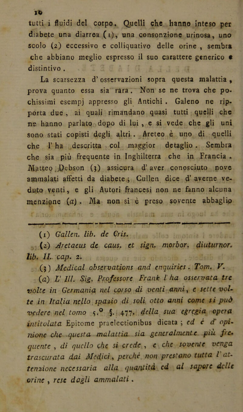 ito tutti 1 fluidi del corpo. Quelli che hanno inteso per diabete una diarrea (i), una consonzione urinosa, uno scolo (2) eccessivo e colliquativo delle orine , sembra che abbiano meglio espresso il suo carattere generico t distintivo . La scarsezza d’osservazioni sopra questa malattia , prova quanto essa sia rara. Non se ne trova che po- chissimi esenipj appresso gli Antichi . Galeno ne rjp- porta due , ai quali rimandano quasi tutti quelli che ne hanno parlato dopo di lui , e si vede che gli uni sono stati copisti degli altri . Areteo è uno di quelli che 1’ ha descritta col maggior detaglio . Sembra che sia più frequente in Inghilterra che in Francia . Matteo .Debson (3) assicura d’aver conosciuto nove ammalati affetti da diabete ; Cullen dice d’ averne ve- duto venti, e gli Autori francesi non ne fanno alcuna menzione (a) . Ma non si è preso sovente abbaglio (1) Gallen. lib. de Cris. (2) Aretaeus de caus. et sign. morbor. diuturnor. lib. IL cap. 2. (3) Medicai observations and enquiries. Tom. V. (a) L’ III. Sig. Professore Frank l ha osservata tre volte in Germania nel corso di venti anni, e sette vol- te in Italia nello spazio di soli otto anni come si può vedere nel tomo §. 477. della sua egregia opera intitolata Epitome praelectionibus dicala \ ed è d opi- nione che (questa malattia sia generalmente più fre- quente , di quello che si crede , c che sovente venga trascurata dai Medici, perchè non prestano tutta l at- tenzione necessaria alla quantità cd al sapore dcLc orine , rese dagli ammalati.