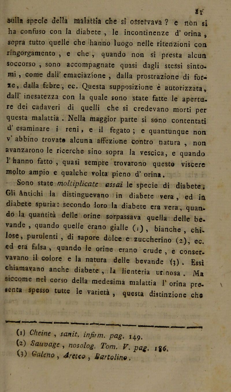 sulla specie della malattia che si osservava ? e non si ha confuso con la diabete , le incontinenze d’ orina , sopra tutto quelle che hanno luogo nelle ritenzioni con nngorgamento , e che , quando non si presta alcun soccorso , sono accompagnate quasi dagli stessi sinto- mi , come dall’ emaciazione , dalla prostrazione di for- ze, dalla febre, ec. Questa supposizione è autorizzata, dall inesatezza con la quale sono state fatte le apertu- re dei cadaveri di quelli che si credevano morti per questa malattia . Nella maggior parte si sono contentati d’ esaminare i reni, e il fegato ; e quantunque non v abbino trovato alcuna affezione contro natura , non avanzarono le ricerche sino sopra la vescica, e quando 1 hanno fatto , quasi sempre trovarono questo viscere molto ampio e qualche volta pieno d’ orina. Sono state moltiplicate assai le specie di diabete. Gli Antichi la distinguevano in diabete vera, ed in diabete spuria: secondo loro la diabete era vera, quan- do la quantità delle orine sorpassava quella delle be- vande , quando quelle erano gialle (,) , bianche, chi-' lose, purulenti , di sapore dolce e zuccherino (2), ec. ed era falsa , quando le orine erano crude , e conser- vavano il colore e la natura delle bevande U) . Essi chiamavano anche diabete , la Jienteria urinosa . Ma siccome nel corso della medesima malattia 1’ orina pre- «enta spesso tutte le varietà , questa distinzione eh® (1) C/ieine , sanit. infimi, pag. 149, (2) Sauvage , nosolog. Tom. V. pag. Ig*„ (?) Galeno , Arcuo , Sartolino.