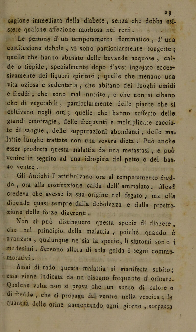 »? cagione immediata della diabete, senza che debba esi- stere qualche affezione morbosa nei reni . Le persone d’ un temperamento flemmatico , d’ una costituzione debole , vi sono particolarmente soggette ; quelle che hanno abusato delle bevande acquose , cal- de o tiepide, specialmente dopo d’aver ingojato ecces- sivamente dei liquori spiritosi ; quelle che menano una vita oziosa e sedentaria , che abitano dei luoghi umidi e freddi , che sono mal nutrite , e che non si cibano che di vegetabili , particolarmente delle piante che si coltivano negli orti ; quelle che hanno sofferto delle grandi emorragie, delle frequenti e moltiplicate caccia- te di sangue , delle suppurazioni abondanti , delle ma- lattie lunghe trattate con una severa dieta . Può anche esser prodotta questa malattia da una metastasi , e può venire in seguito ad una idropisia del petto o del bas- so ventre . Gli Antichi 1’ attribuivano ora al temperamento fred- do , ora alla costituzione calda dell’ ammalato . Mead credeva che avesse la sua origine n?l fegato ,• ma ella dipende quasi sempre dalla debolezza e dalla prostra- zione delle forze digerenti. Non si può distinguere questa specie di diabete , che nel principio della malattia ,• poiché quando è avanzata, qualunque ne sia la specie, li sintomi sono i medesimi. Servono allora di sola guida i segni comme- morativi . Assai di rado questa malattia si manifesta subito; essa viene indicata da un bisogno frequente d’ orinare. Qualche volca non si prova che un senso di calore o di fredda , che si propaga dal ventre nella vescica ; la quantità delle orine aumentando ogni giorno , sorpassa