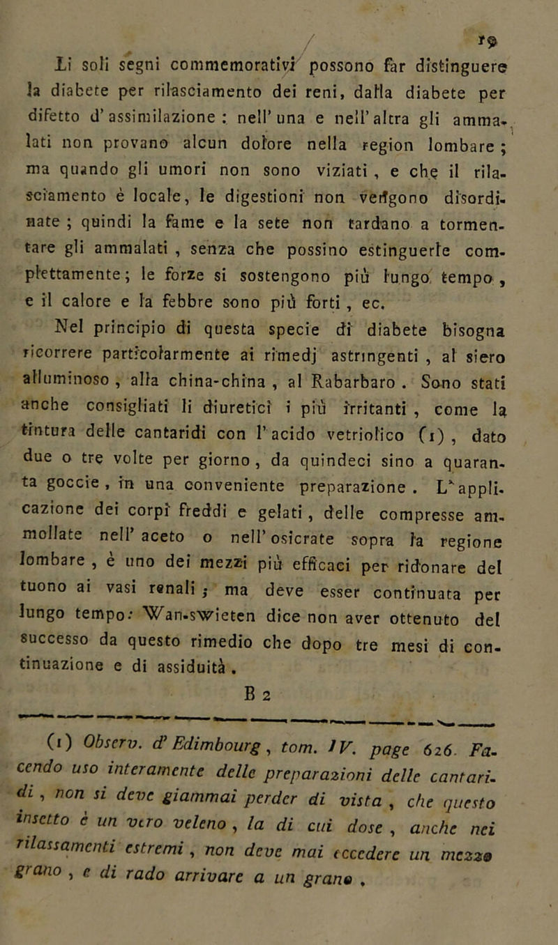 *9 li soli segni commemorativi possono far distinguere la diabete per rilasciamento dei reni, dalla diabete per difetto d’assimilazione: nell’ima e nell’altra gli amma. lati non provano alcun dolore nella region lombare ; ma quando gli umori non sono viziati , e che il rila- sciamento è locale, le digestioni non veggono disordi- nate ; quindi la fame e la sete non tardano a tormen- tare gli ammalati , senza che possino estinguerle com- plettamente ; le forze si sostengono più lungo tempo, e il calore e la febbre sono più forti , ec. Nel principio di questa specie di diabete bisogna ricorrere particolarmente ai rimedj astringenti , al siero alluminoso , alla china-china , al Rabarbaro . Sono stati anche consigliati li diuretici i più irritanti , come la tintura delle cantaridi con l’ acido vetriolico (i) , dato due o tre volte per giorno , da quindeci sino a quaran- ta goccie , m una conveniente preparazione. L*- appli- cazione dei corpi' freddi e gelati , delle compresse am- mollate nell’aceto o nell’ osicrate sopra la regione lombare , è uno dei mezzi più efficaci per ridonare del tuono ai vasi renali } ma deve esser continuata per lungo tempo' Wan-swieten dice non aver ottenuto del successo da questo rimedio che dopo tre mesi di con- tinuazione e di assiduità . B 2 (i) Obscrv. (T Edimbourg , tom. IV. page 626 Fa. cendo uso interamente delle preparazioni delle cantari, di, non si deve giammai perder di vista , che questo insetto è un vero veleno , la di cui dose , anche nei rilassamenti estremi , non deve mai eccedere un mezze grano , e di rado arrivare a un grane ,