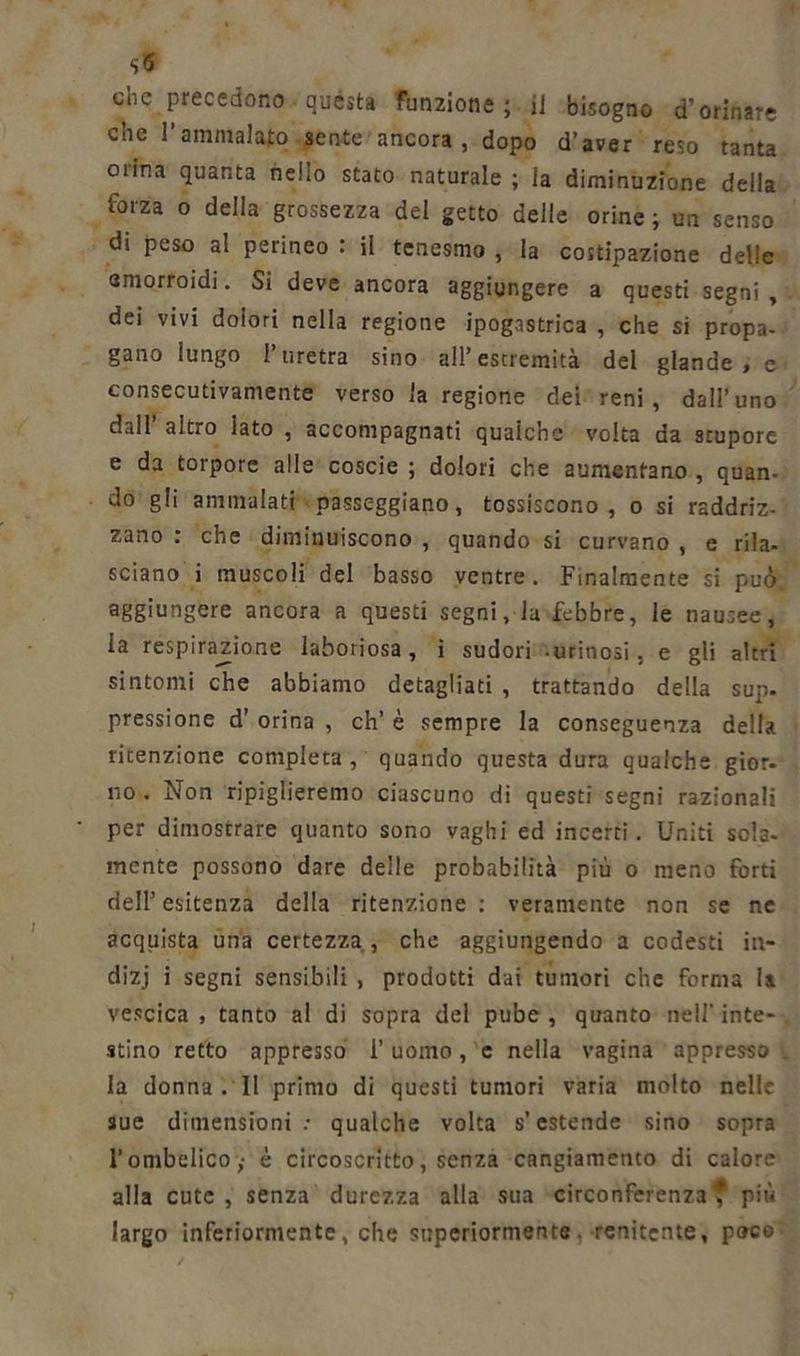che precedono quésta funzione; il bisogno d’orinare che l’ammalato sente ancora, dopo d’aver reso tanta orina quanta nello stato naturale ; la diminuzione della forza o della grossezza del getto delle orine ; un senso di peso al perineo : il tenesmo , la costipazione delle emorroidi. Si deve ancora aggiungere a questi segni, dei vivi dolori nella regione ipogastrica , che si propa- gano lungo l’uretra sino all’estremità del glande, e consecutivamente verso la regione dei reni, dall’uno dall altro iato , accompagnati qualche volta da stupore e da torpore alle coscie ; dolori che aumentano , quan- do gli ammalati passeggiano, tossiscono, o si raddriz- zano : che diminuiscono , quando si curvano , e rila- sciano i muscoli del basso ventre. Finalmente si può, aggiungere ancora a questi segni, la febbre, le nausee, la respirazione laboriosa, ì sudori orinosi, e gli altri sintomi che abbiamo detagliati , trattando della sup- pressione d’ orina , eh’ è sempre la conseguenza della ritenzione completa, quando questa dura qualche gior- no. Non ripiglieremo ciascuno di questi segni razionali per dimostrare quanto sono vaghi ed incerti. Uniti sola- mente possono dare delle probabilità più o meno forti dell’ esitenza della ritenzione : veramente non se ne acquista una certezza , che aggiungendo a codesti in- dizj i segni sensibili , prodotti dai tumori che forma la vescica , tanto al di sopra del pube , quanto nell' inte- stino retto appresso 1’ uomo, e nella vagina appresso . la donna . II primo di questi tumori varia molto nelle sue dimensioni: qualche volta s’estende sino sopra l’ombelico,- è circoscritto, senza cangiamento di calore alla cute, senza durezza alla sua circonferenza, più largo inferiormente, che superiormente, renitente, poto