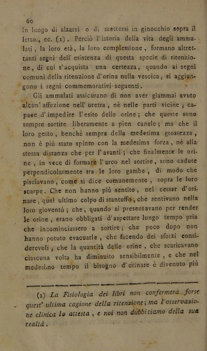 in luogo di alzarsi o di mettersi in ginocchio sopra il letto, ec. (i). Perciò l'istoria della vita degli amma- lati, la loro età, la loro complessione, formano altret- tanti segni dell’ esistenza di questa specie di ritenzio- ne, di cui s’acquista una certezza, quando ai segni comuni della ritenzione d’orina nella vescica, si aggiun- gono i segni commemorativi seguenti. Gli ammalati assicurano di non aver giammai avuto alcun’ affezione nell’ uretra , nè nelle parti vicine } ca- pace d’impedire l’esito delle orine; che queste sono sempre sortite liberamente a pien canale ; ma che il loro getto , benché sempre della medesima grossezza , non è più stato spinto con la medesima forza, nè alla stessa distanza che per 1’avanti ; che finalmente le ori- ne , in vece di formare 1’ arco nel sortire, sono cadute perpendicolarmente tra le loro gambe , di modo che pisciavano, come si dice comunemente , sopra le loro scarpe. Che non hanno più sentito, nel cessar d’ori- nare , quel ultimo colpo di stantuffo , che sentivano nella loro gioventù; che, quando si presentavano per render le orine, erano obbligati d’aspettare lungo tempo pria che incominciassero a sortire ; che poco dopo non hanno potuto evacuarle, che facendo dei sforzi consi- derevoli ,• che la quantità delle orine , che scaricavano ciascuna volta ha diminuito sensibilmente , e che nel medesimo tempo il bisogno d’orinare è divenuto più (i) La Fisiologia dei libri non confermerà forse quest' ultima cagione della ritenzione1, ma l osservazio- ne clinica lo attesta , e noi non dubbitiamo della sua realtà.