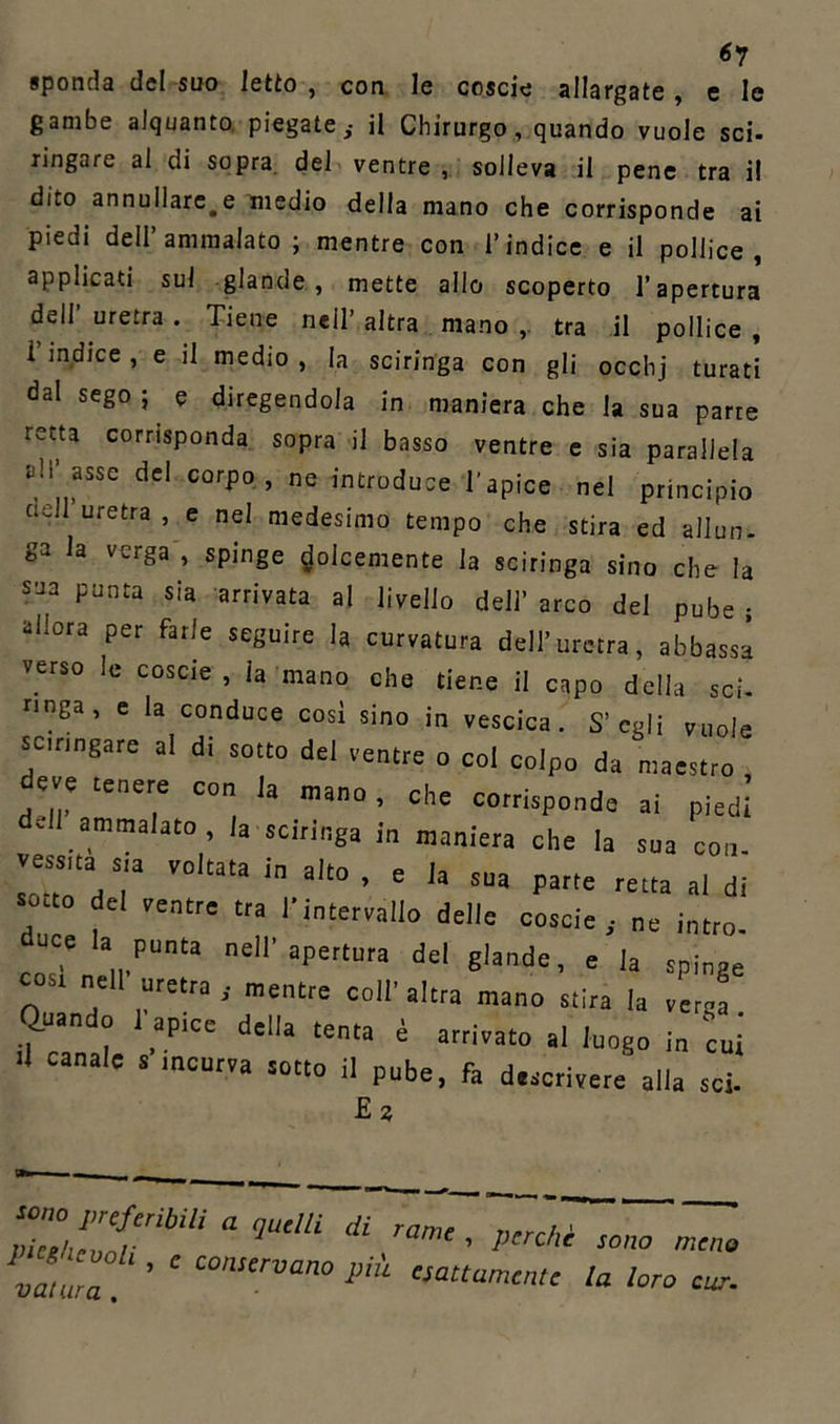 6? sponda de! suo letto , con le coscie allargate, e le gambe alquanto, piegate,- il Chirurgo, quando vuole sci- ringare al di sopra del ventre , solleva il pene tra il dito annullare^ medio della mano che corrisponde ai piedi dell’ammalato ; mentre con l’indice e il pollice, applicati sul glande, mette allo scoperto l’apertura dell’ uretra . Tiene nell’ altra mano ,. tra il pollice , i indice , e il medio , la sciringa con gli occhj turati dal sego ; e diregendola in maniera che la sua parre retta corrisponda sopra il basso ventre e sia parallela tdì' asse del corpo, ne introduce l'apice nel principio adì uretra , e nel medesimo tempo che stira ed allun- ga la verga , spinge dolcemente la sciringa sino che la sua punta sia arrivata al livello dell’ arco del pube ; allora per farle seguire la curvatura dell’uretra, abbassa verso le coscie , la mano che tiene il capo della sci- ringa, e la conduce così sino in vescica. S’egli vuole sciringare al di sotto dei ventre o col colpo da maestro' dde “7 C0 h • che corrisponde ai piedi Jl ammalato, la sciringa in maniera che la sua con. vessua sia voltata in alto , e la sua parte retta al di sorto del ventre tra n„tervalio delle coscie,- ne lutto, dece la punta nell'apertura del glande, e la spinge cosr nell uretra ,- mentre coll' altra mano stira la verga Quando 1 apice della tenta è arrivato al luogo |„ ^ .1 canale s incurva sotto il pube, fa descrivere alla sci- Ez Z‘:TbUi a ‘iu“ii ai ramc ■ >>'rM *°° va,Z ’ ‘ C0n!crvan0 cottamente la loro eur.