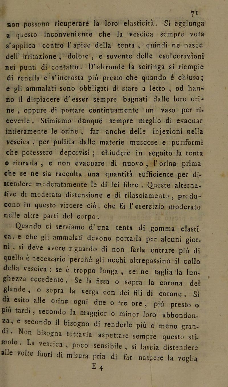 7r non possono ricuperare la loro elasticità. Si aggiunga a questo inconveniente che la vescica sempre vota s’applica contro l’apice della tenta , quindi ne nasce dell’ irritazione , dolore , e sovente delle esulcerazioni nei punti di contatto. D’altronde la sciringa si riempie di renella e s’incrosta più presto che quando è chiusa; e gli ammalati sono obbligati di stare a letto , od han- no il dispiacere d’esser sempre bagnati dalle loro ori- ne , oppure di portare continuamente un vaso per ri- ceverle . Stimiamo dunque sempre meglio di evacuar intieramente le orine , far anche delle injezioni nella vescica . per pulirla dalle materie muscose e puriformi che potessero deporvisi ; chiudere in seguito la tenta o ritirarla, e non evacuare di nuovo, l’orina prima che se ne sia raccolta una quantità sufficiente per di- stendere moderatamente le di lei fibre . Queste alterna- tive di moderata distensione e di rilasciamento , produ- cono in questo viscere ciò che fa i’ esercizio moderato nelle alcre parti del corpo. Quando ci serviamo d’una tenta di gomma elasti- ca, e che gli ammalati devono portarla per alcuni gior- ni , si deve avere riguardo di non farla entrare più di quello è necessario perchè gli occhi oltrepassino il collo della vescica : se è troppo lunga , se ne taglia la lun- ghezza eccedente . Se la fissa o sopra la corona del glande, o sopra la verga con dei fili di cotone. Si dà esito alle orine ogni due o tre ore , più presto o Piu tardi, secondo la maggior o minor loro abbondan- za, e secondo il bisogno di renderle più o meno gran- bisogna tuttavia aspettare sempre questo sti- 'esc,ca , poco sensibile, si lascia distendere a e volte fuori di misura pria di far nascere la voglia E4