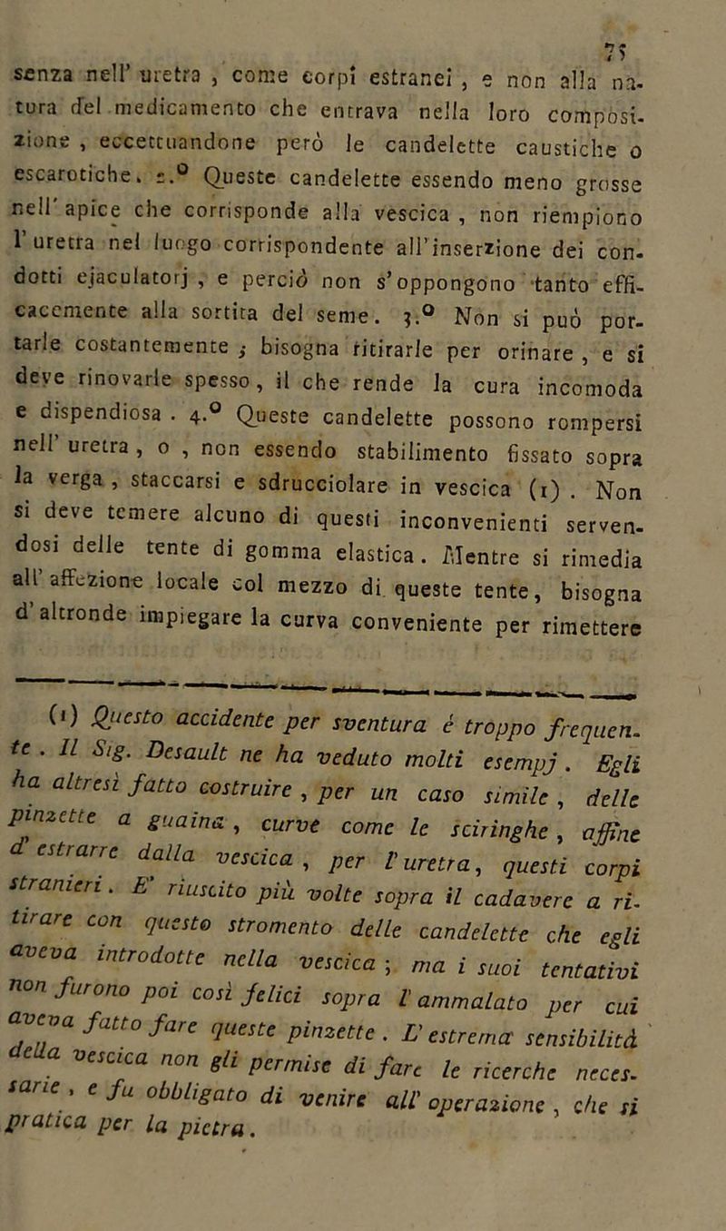 senza nell’ uretra , come corpi estranei , e non alia na. tura rfel medicamento che entrava nella loro composi- zinne , eccettuandone però le candelette caustiche o escarotiche» Queste candelette essendo meno grosse nell’apice che corrisponde alla vescica, non riempiono 1’uretra nel luogo corrispondente all’inserzione dei con. dotti eiaculatori , e perciò non s’oppongono tanto effi- cacemente alla sortita del seme. Non si può por- tarle costantemente ,• bisogna ritirarle per orinare , e si deve rinovarie spesso, il che rende la cura incomoda e dispendiosa . 4.0 Queste candelette possono rompersi nell uretra , o , non essendo stabilimento fissato sopra la verga , staccarsi e sdrucciolare in vescica (1) . Non si deve temere alcuno di questi inconvenienti serven- dosi delle tente di gomma elastica. Mentre si rimedia all affezione locale col mezzo di queste tente, bisogna d’altronde impiegare la curva conveniente per rimettere (') Qj,esto accidente per sventura è troppo frequen. te . Il Sig. Desault ne ha veduto molti esempj . Egli ha altresì fatto costruire , per un caso simile , delle pinzette a guaina , curve come le sciringhe, affine estrarre dalla vescica, per l'uretra, questi corpi stranieri. E riuscito più volte sopra il cadavere a ri- tirare con questo stromento delle candelette che egli aveva introdotte nella vescica ; ma i suoi tentativi non furono poi così felici sopra l'ammalato per cui a fatto fare queste pinzette . L'estrema' sensibilità e a vescica non gli permise di fare le ricerche neces. sane . e fu obbligato di venire all' operazione , che si pratica per la pietra.