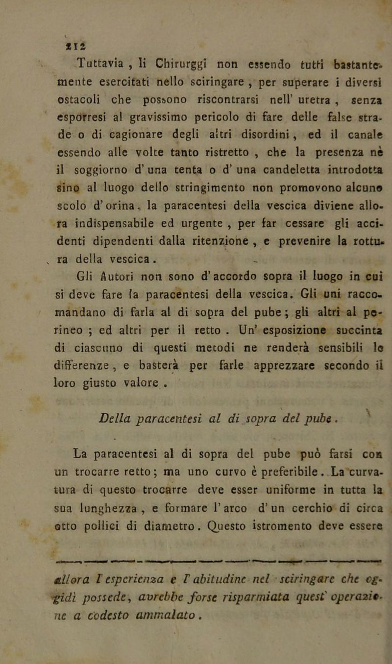Tuttavia , li Chirurghi non essendo tutti bastante- mente esercitati nello sciringare , per superare i diversi ostacoli che possono riscontrarsi nell’ uretra , senza esporresi al gravissimo pericolo di fare delle false stra- de o di cagionare degli altri disordini, ed il canale essendo alle volte tanto ristretto , che la presenza nè il soggiorno d’ una tenta o d’ una candeletta introdotta sino al luogo dello stringimento non promovono alcuno scolo d’orina, la paracentesi della vescica diviene allo- ra indispensabile ed urgente , per far cessare gli acci- denti dipendenti dalla ritenzione , e prevenire la rottu» ra della vescica. Gli Autori non sono d’accordo sopra il luogo in cui si deve fare la paracentesi della vescica. Gli uni racco- mandano di farla al di sopra del pube ; gli altri al pe- rineo ; ed altri per il retto . Un’ esposizione succinta di ciascuno di questi mecodi ne renderà sensibili lo differenze, e basterà per farle apprezzare secondo il loro giusto valore . Della paracentesi al di sopra del pube . La paracentesi al di sopra del pube può farsi con un trocarre retto; ma uno curvo è preferibile. La curva- tura di questo trocarre deve esser uniforme in tutta la sua lunghezza, e formare l’arco d’un cerchio di circa otto pollici di diametro. Questo istromento deve essere Allora l'esperienza e l'abitudine nel sciringare che cg- gidì possedè, avrebbe forse risparmiata quest' operazio- ne a codesto ammalato.