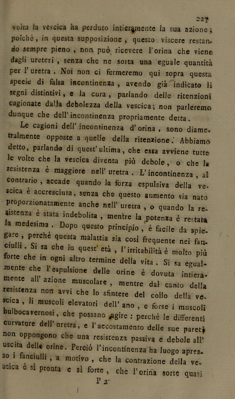 -2? volta la vescica ha perduto intieramente la sua azione;, poiché , in questa supposizione , questo viscere restati» do sempre pieno , non può ricevere l’orina che viene dagli ureteri , senza che ne sorta una eguale quantità per 1 uretra , Noi non ci fermeremo qui sopra questa speeie di falsa incontinenza , avendo già indicato li segni distintivi, e la cura, parlando delle ritenzioni cagionate dalia debolezza della vescica; non parleremo dunque che dell’incontinenza propriamente detta. Le cagioni dell’ incontinenza d’ orina , sono diame. fralmente opposte a quelle della ritenzione.’ Abbiamo detto, parlando di quest’ ultima, che essa avviene tutte le volte che la vescica diventa pii debole, o che la resistenza è maggiore nell’uretra. L’incontinenza, al contrario , accade quando la forza espulsiva della ve. seca è accresciuta, senza che questo aumento sia nato proporzionatamente anche nell’ uretra , o quando la re. Ststenza e stata indebolita , mentre la potenza è restata, medesima . Dopo questo principio , è facile da spie, gare perche quest, malattia sia cosi frequente nei fan. ciull. S. sa che m quest' età , l'irritabilità è molto più forte che ,n ogn. altro termine della vita . Si sa egual- mente' tir '!P“‘SÌOne delle ori“ ' dovuta intiera- a a2Kme ““scolare , mentre dal canto della resistenza non avvi che lo sfintere del collo dell,, ve- seca , 1, muscoli elevatori dell’ ano , e forse i muscoli bulbocavernosi, che possano .agire : perchè le differenti curvature dell’uretra, e l’accostamento delie sue pareti non oppongono che una resistenza passiva e debole all’ nsc.ta delle orine. Perciò l'incontinenza ha luogo apres- 30 1 , C!ulh ’ a motivo » che la contrazione della ve. ^ca e « pronta c si forte, che l’orina sorte quasi P 2T
